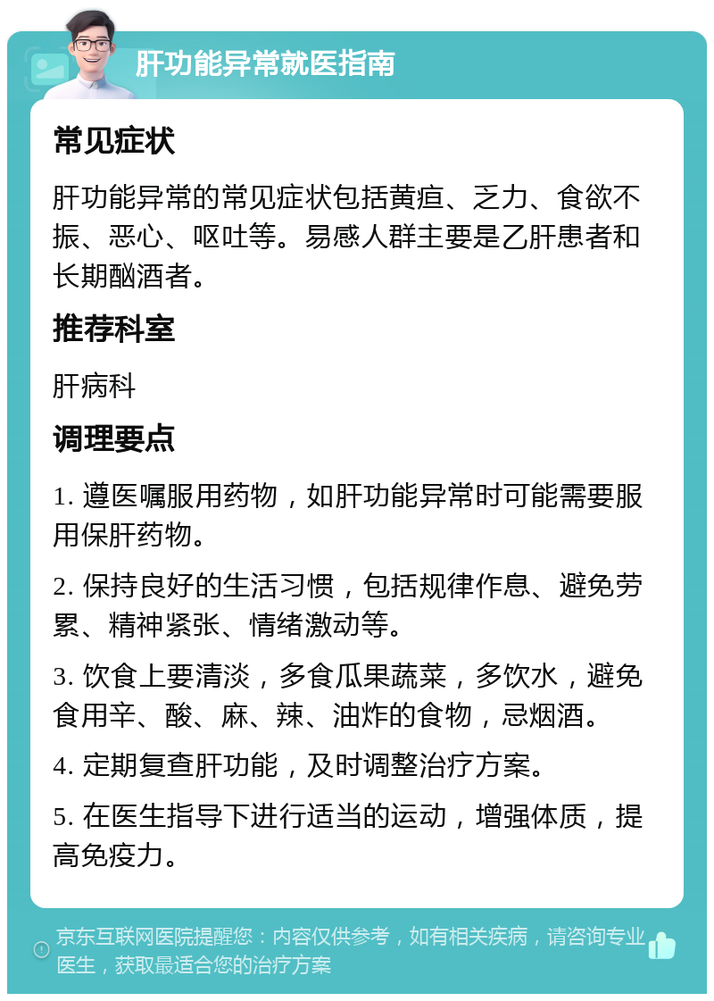 肝功能异常就医指南 常见症状 肝功能异常的常见症状包括黄疸、乏力、食欲不振、恶心、呕吐等。易感人群主要是乙肝患者和长期酗酒者。 推荐科室 肝病科 调理要点 1. 遵医嘱服用药物，如肝功能异常时可能需要服用保肝药物。 2. 保持良好的生活习惯，包括规律作息、避免劳累、精神紧张、情绪激动等。 3. 饮食上要清淡，多食瓜果蔬菜，多饮水，避免食用辛、酸、麻、辣、油炸的食物，忌烟酒。 4. 定期复查肝功能，及时调整治疗方案。 5. 在医生指导下进行适当的运动，增强体质，提高免疫力。