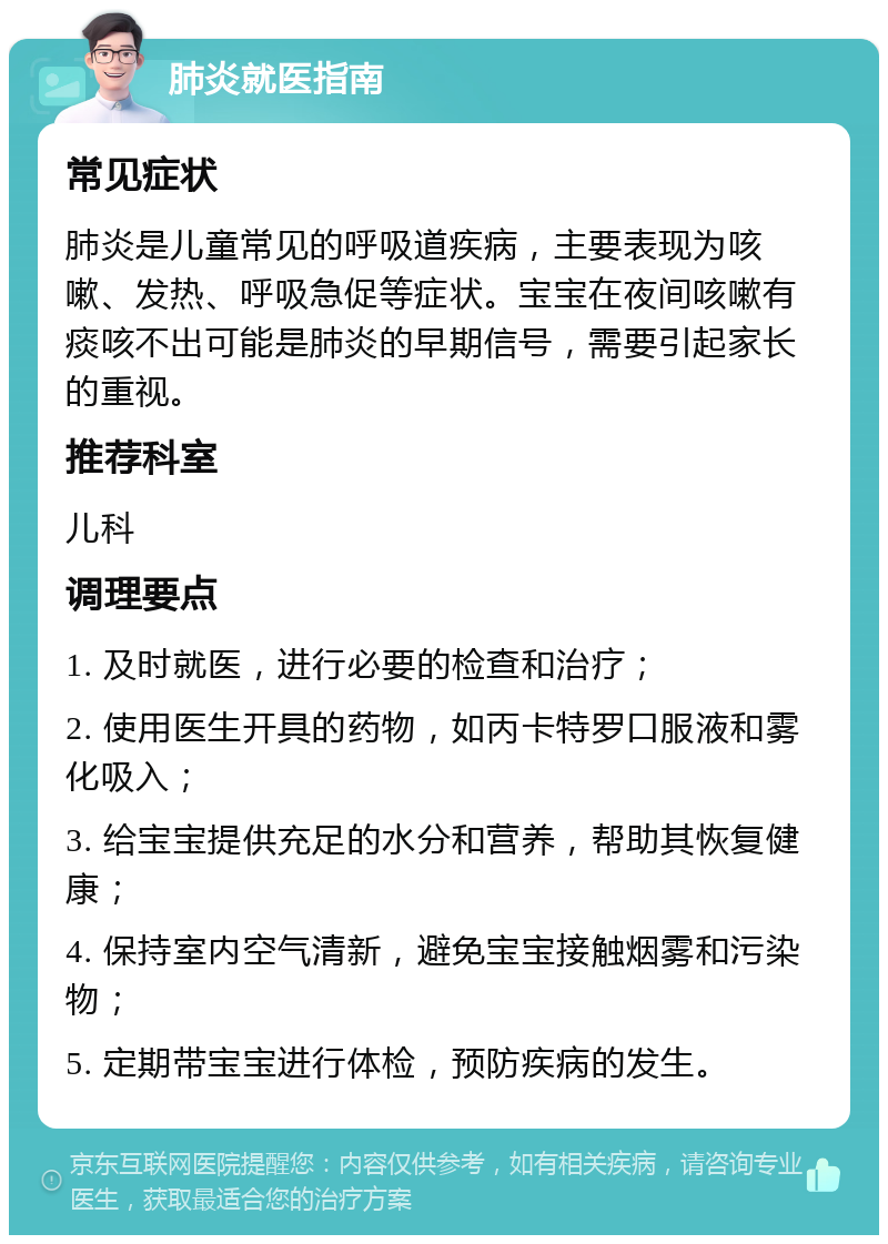 肺炎就医指南 常见症状 肺炎是儿童常见的呼吸道疾病，主要表现为咳嗽、发热、呼吸急促等症状。宝宝在夜间咳嗽有痰咳不出可能是肺炎的早期信号，需要引起家长的重视。 推荐科室 儿科 调理要点 1. 及时就医，进行必要的检查和治疗； 2. 使用医生开具的药物，如丙卡特罗口服液和雾化吸入； 3. 给宝宝提供充足的水分和营养，帮助其恢复健康； 4. 保持室内空气清新，避免宝宝接触烟雾和污染物； 5. 定期带宝宝进行体检，预防疾病的发生。