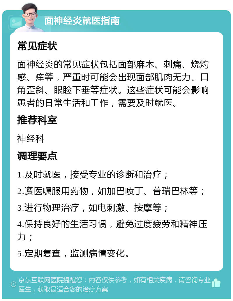 面神经炎就医指南 常见症状 面神经炎的常见症状包括面部麻木、刺痛、烧灼感、痒等，严重时可能会出现面部肌肉无力、口角歪斜、眼睑下垂等症状。这些症状可能会影响患者的日常生活和工作，需要及时就医。 推荐科室 神经科 调理要点 1.及时就医，接受专业的诊断和治疗； 2.遵医嘱服用药物，如加巴喷丁、普瑞巴林等； 3.进行物理治疗，如电刺激、按摩等； 4.保持良好的生活习惯，避免过度疲劳和精神压力； 5.定期复查，监测病情变化。