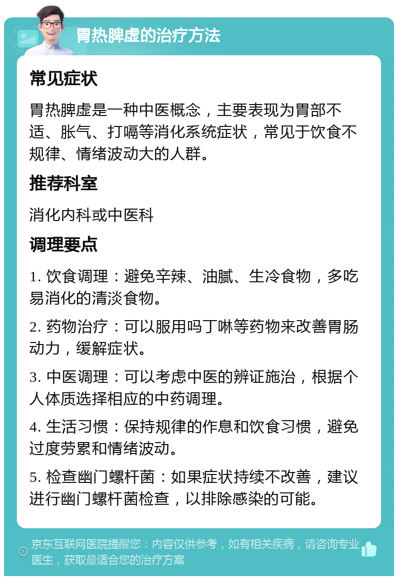 胃热脾虚的治疗方法 常见症状 胃热脾虚是一种中医概念，主要表现为胃部不适、胀气、打嗝等消化系统症状，常见于饮食不规律、情绪波动大的人群。 推荐科室 消化内科或中医科 调理要点 1. 饮食调理：避免辛辣、油腻、生冷食物，多吃易消化的清淡食物。 2. 药物治疗：可以服用吗丁啉等药物来改善胃肠动力，缓解症状。 3. 中医调理：可以考虑中医的辨证施治，根据个人体质选择相应的中药调理。 4. 生活习惯：保持规律的作息和饮食习惯，避免过度劳累和情绪波动。 5. 检查幽门螺杆菌：如果症状持续不改善，建议进行幽门螺杆菌检查，以排除感染的可能。