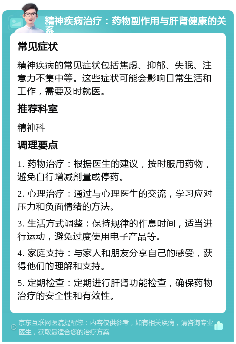 精神疾病治疗：药物副作用与肝肾健康的关系 常见症状 精神疾病的常见症状包括焦虑、抑郁、失眠、注意力不集中等。这些症状可能会影响日常生活和工作，需要及时就医。 推荐科室 精神科 调理要点 1. 药物治疗：根据医生的建议，按时服用药物，避免自行增减剂量或停药。 2. 心理治疗：通过与心理医生的交流，学习应对压力和负面情绪的方法。 3. 生活方式调整：保持规律的作息时间，适当进行运动，避免过度使用电子产品等。 4. 家庭支持：与家人和朋友分享自己的感受，获得他们的理解和支持。 5. 定期检查：定期进行肝肾功能检查，确保药物治疗的安全性和有效性。