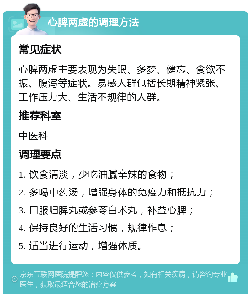 心脾两虚的调理方法 常见症状 心脾两虚主要表现为失眠、多梦、健忘、食欲不振、腹泻等症状。易感人群包括长期精神紧张、工作压力大、生活不规律的人群。 推荐科室 中医科 调理要点 1. 饮食清淡，少吃油腻辛辣的食物； 2. 多喝中药汤，增强身体的免疫力和抵抗力； 3. 口服归脾丸或参苓白术丸，补益心脾； 4. 保持良好的生活习惯，规律作息； 5. 适当进行运动，增强体质。