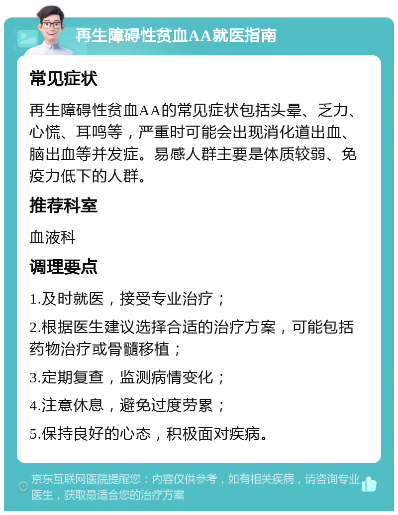 再生障碍性贫血AA就医指南 常见症状 再生障碍性贫血AA的常见症状包括头晕、乏力、心慌、耳鸣等，严重时可能会出现消化道出血、脑出血等并发症。易感人群主要是体质较弱、免疫力低下的人群。 推荐科室 血液科 调理要点 1.及时就医，接受专业治疗； 2.根据医生建议选择合适的治疗方案，可能包括药物治疗或骨髓移植； 3.定期复查，监测病情变化； 4.注意休息，避免过度劳累； 5.保持良好的心态，积极面对疾病。