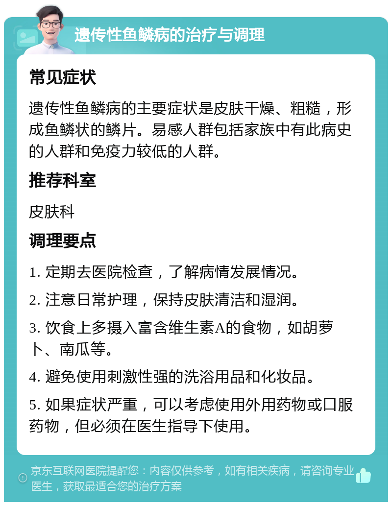 遗传性鱼鳞病的治疗与调理 常见症状 遗传性鱼鳞病的主要症状是皮肤干燥、粗糙，形成鱼鳞状的鳞片。易感人群包括家族中有此病史的人群和免疫力较低的人群。 推荐科室 皮肤科 调理要点 1. 定期去医院检查，了解病情发展情况。 2. 注意日常护理，保持皮肤清洁和湿润。 3. 饮食上多摄入富含维生素A的食物，如胡萝卜、南瓜等。 4. 避免使用刺激性强的洗浴用品和化妆品。 5. 如果症状严重，可以考虑使用外用药物或口服药物，但必须在医生指导下使用。