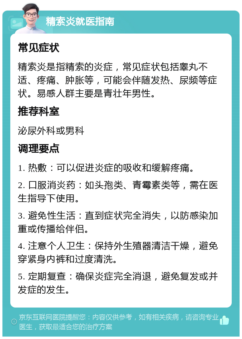 精索炎就医指南 常见症状 精索炎是指精索的炎症，常见症状包括睾丸不适、疼痛、肿胀等，可能会伴随发热、尿频等症状。易感人群主要是青壮年男性。 推荐科室 泌尿外科或男科 调理要点 1. 热敷：可以促进炎症的吸收和缓解疼痛。 2. 口服消炎药：如头孢类、青霉素类等，需在医生指导下使用。 3. 避免性生活：直到症状完全消失，以防感染加重或传播给伴侣。 4. 注意个人卫生：保持外生殖器清洁干燥，避免穿紧身内裤和过度清洗。 5. 定期复查：确保炎症完全消退，避免复发或并发症的发生。