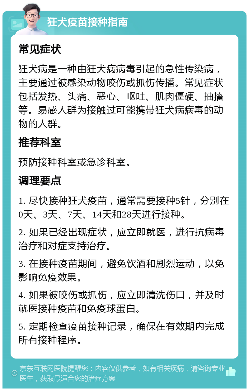 狂犬疫苗接种指南 常见症状 狂犬病是一种由狂犬病病毒引起的急性传染病，主要通过被感染动物咬伤或抓伤传播。常见症状包括发热、头痛、恶心、呕吐、肌肉僵硬、抽搐等。易感人群为接触过可能携带狂犬病病毒的动物的人群。 推荐科室 预防接种科室或急诊科室。 调理要点 1. 尽快接种狂犬疫苗，通常需要接种5针，分别在0天、3天、7天、14天和28天进行接种。 2. 如果已经出现症状，应立即就医，进行抗病毒治疗和对症支持治疗。 3. 在接种疫苗期间，避免饮酒和剧烈运动，以免影响免疫效果。 4. 如果被咬伤或抓伤，应立即清洗伤口，并及时就医接种疫苗和免疫球蛋白。 5. 定期检查疫苗接种记录，确保在有效期内完成所有接种程序。