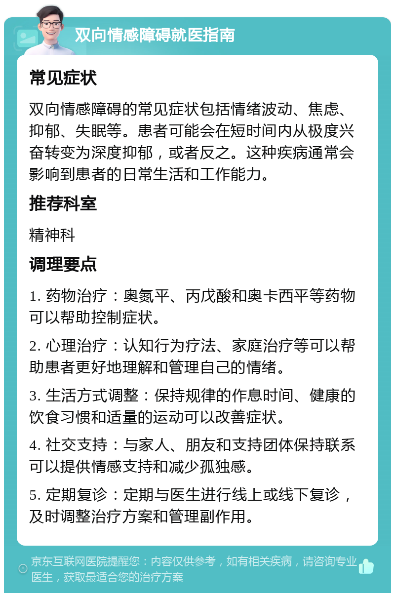 双向情感障碍就医指南 常见症状 双向情感障碍的常见症状包括情绪波动、焦虑、抑郁、失眠等。患者可能会在短时间内从极度兴奋转变为深度抑郁，或者反之。这种疾病通常会影响到患者的日常生活和工作能力。 推荐科室 精神科 调理要点 1. 药物治疗：奥氮平、丙戊酸和奥卡西平等药物可以帮助控制症状。 2. 心理治疗：认知行为疗法、家庭治疗等可以帮助患者更好地理解和管理自己的情绪。 3. 生活方式调整：保持规律的作息时间、健康的饮食习惯和适量的运动可以改善症状。 4. 社交支持：与家人、朋友和支持团体保持联系可以提供情感支持和减少孤独感。 5. 定期复诊：定期与医生进行线上或线下复诊，及时调整治疗方案和管理副作用。