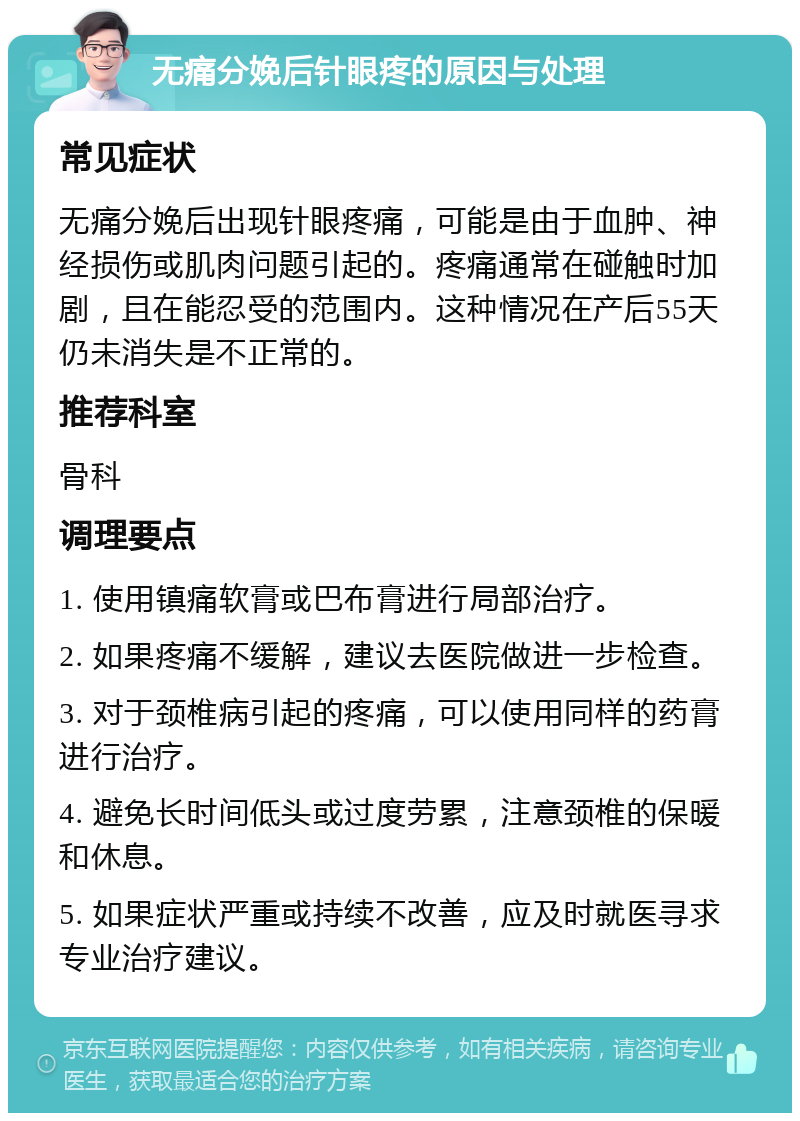 无痛分娩后针眼疼的原因与处理 常见症状 无痛分娩后出现针眼疼痛，可能是由于血肿、神经损伤或肌肉问题引起的。疼痛通常在碰触时加剧，且在能忍受的范围内。这种情况在产后55天仍未消失是不正常的。 推荐科室 骨科 调理要点 1. 使用镇痛软膏或巴布膏进行局部治疗。 2. 如果疼痛不缓解，建议去医院做进一步检查。 3. 对于颈椎病引起的疼痛，可以使用同样的药膏进行治疗。 4. 避免长时间低头或过度劳累，注意颈椎的保暖和休息。 5. 如果症状严重或持续不改善，应及时就医寻求专业治疗建议。