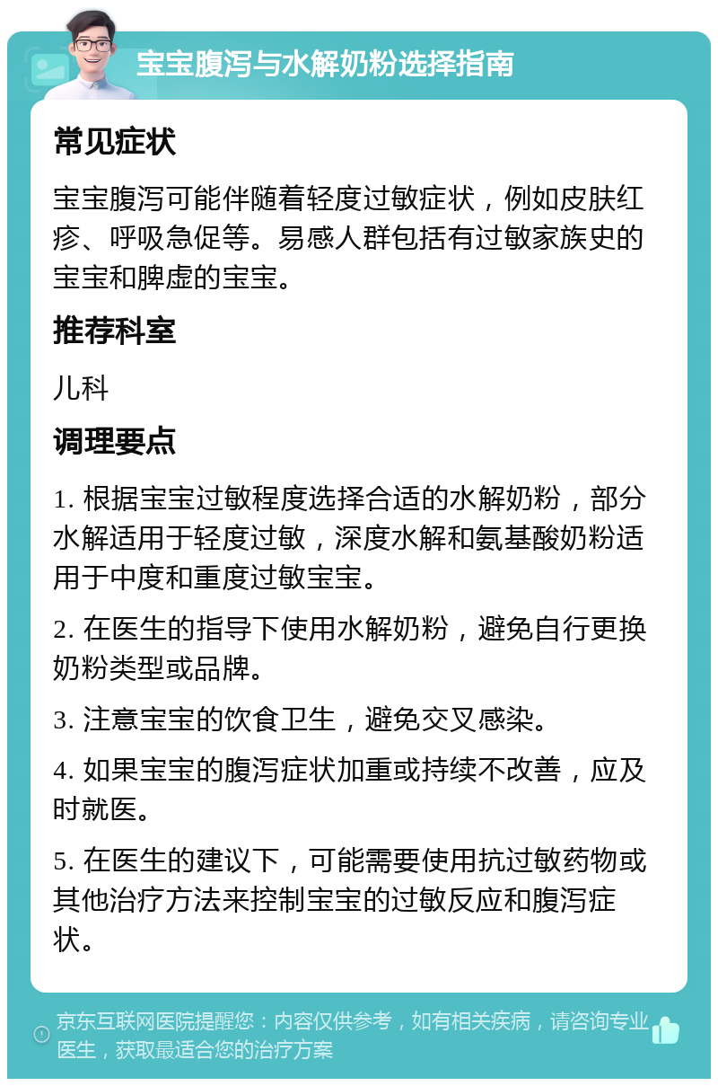 宝宝腹泻与水解奶粉选择指南 常见症状 宝宝腹泻可能伴随着轻度过敏症状，例如皮肤红疹、呼吸急促等。易感人群包括有过敏家族史的宝宝和脾虚的宝宝。 推荐科室 儿科 调理要点 1. 根据宝宝过敏程度选择合适的水解奶粉，部分水解适用于轻度过敏，深度水解和氨基酸奶粉适用于中度和重度过敏宝宝。 2. 在医生的指导下使用水解奶粉，避免自行更换奶粉类型或品牌。 3. 注意宝宝的饮食卫生，避免交叉感染。 4. 如果宝宝的腹泻症状加重或持续不改善，应及时就医。 5. 在医生的建议下，可能需要使用抗过敏药物或其他治疗方法来控制宝宝的过敏反应和腹泻症状。