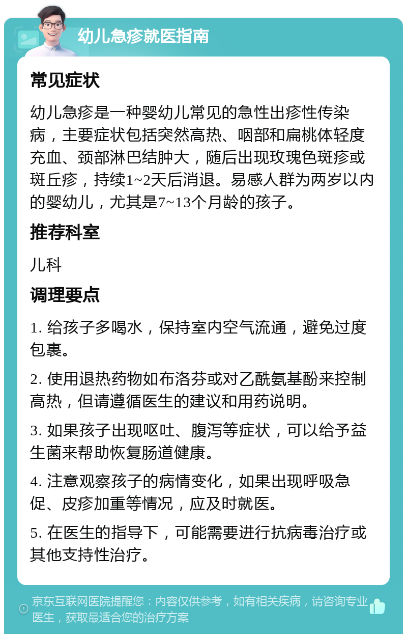 幼儿急疹就医指南 常见症状 幼儿急疹是一种婴幼儿常见的急性出疹性传染病，主要症状包括突然高热、咽部和扁桃体轻度充血、颈部淋巴结肿大，随后出现玫瑰色斑疹或斑丘疹，持续1~2天后消退。易感人群为两岁以内的婴幼儿，尤其是7~13个月龄的孩子。 推荐科室 儿科 调理要点 1. 给孩子多喝水，保持室内空气流通，避免过度包裹。 2. 使用退热药物如布洛芬或对乙酰氨基酚来控制高热，但请遵循医生的建议和用药说明。 3. 如果孩子出现呕吐、腹泻等症状，可以给予益生菌来帮助恢复肠道健康。 4. 注意观察孩子的病情变化，如果出现呼吸急促、皮疹加重等情况，应及时就医。 5. 在医生的指导下，可能需要进行抗病毒治疗或其他支持性治疗。