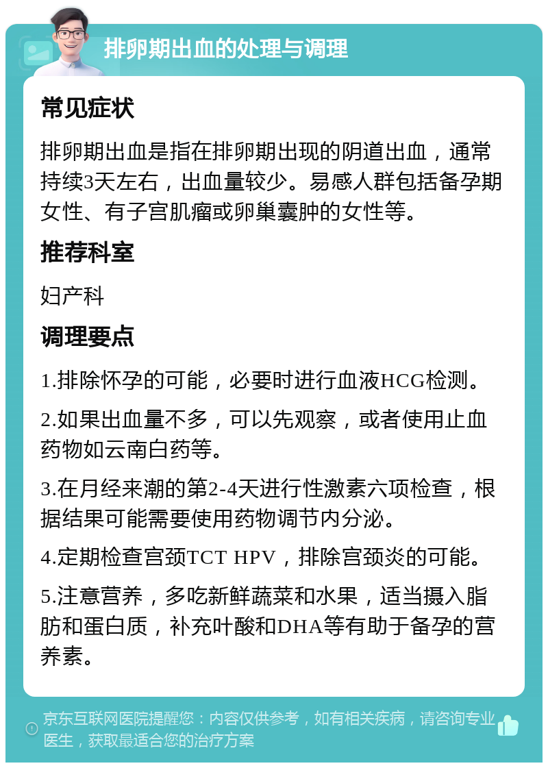 排卵期出血的处理与调理 常见症状 排卵期出血是指在排卵期出现的阴道出血，通常持续3天左右，出血量较少。易感人群包括备孕期女性、有子宫肌瘤或卵巢囊肿的女性等。 推荐科室 妇产科 调理要点 1.排除怀孕的可能，必要时进行血液HCG检测。 2.如果出血量不多，可以先观察，或者使用止血药物如云南白药等。 3.在月经来潮的第2-4天进行性激素六项检查，根据结果可能需要使用药物调节内分泌。 4.定期检查宫颈TCT HPV，排除宫颈炎的可能。 5.注意营养，多吃新鲜蔬菜和水果，适当摄入脂肪和蛋白质，补充叶酸和DHA等有助于备孕的营养素。