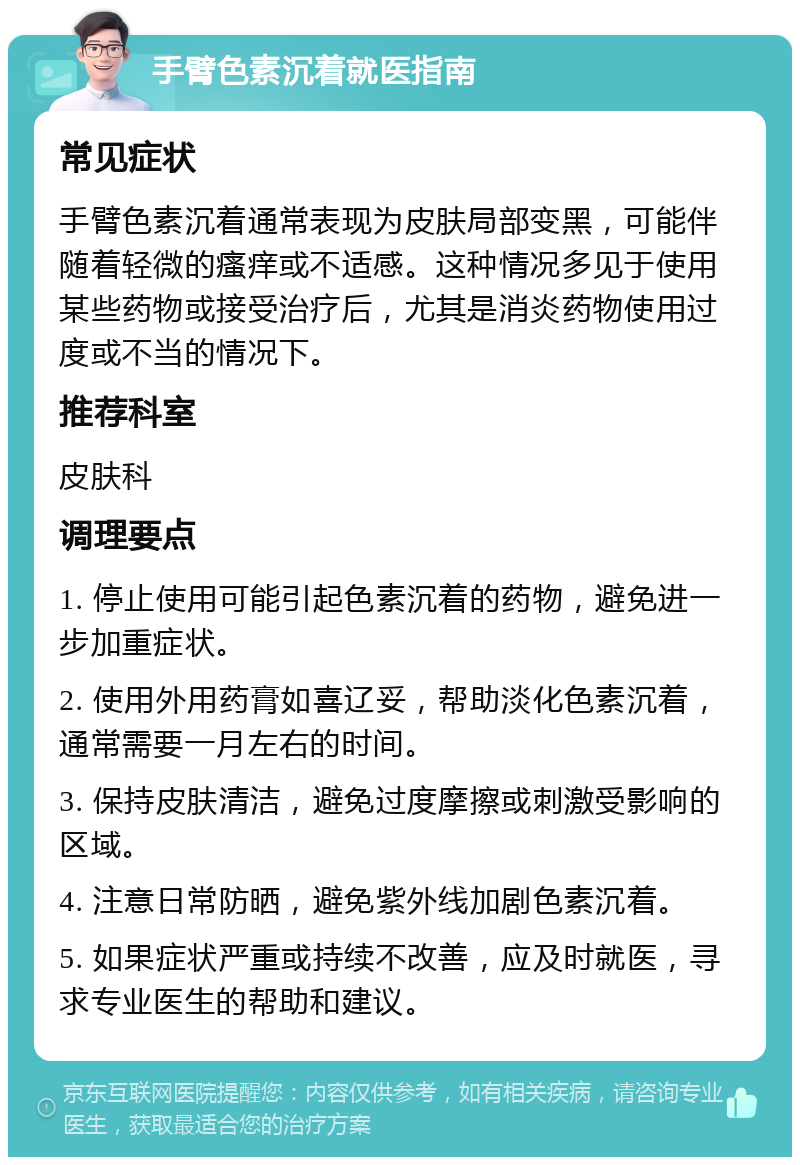 手臂色素沉着就医指南 常见症状 手臂色素沉着通常表现为皮肤局部变黑，可能伴随着轻微的瘙痒或不适感。这种情况多见于使用某些药物或接受治疗后，尤其是消炎药物使用过度或不当的情况下。 推荐科室 皮肤科 调理要点 1. 停止使用可能引起色素沉着的药物，避免进一步加重症状。 2. 使用外用药膏如喜辽妥，帮助淡化色素沉着，通常需要一月左右的时间。 3. 保持皮肤清洁，避免过度摩擦或刺激受影响的区域。 4. 注意日常防晒，避免紫外线加剧色素沉着。 5. 如果症状严重或持续不改善，应及时就医，寻求专业医生的帮助和建议。