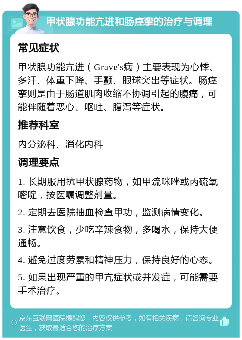 甲状腺功能亢进和肠痉挛的治疗与调理 常见症状 甲状腺功能亢进（Grave's病）主要表现为心悸、多汗、体重下降、手颤、眼球突出等症状。肠痉挛则是由于肠道肌肉收缩不协调引起的腹痛，可能伴随着恶心、呕吐、腹泻等症状。 推荐科室 内分泌科、消化内科 调理要点 1. 长期服用抗甲状腺药物，如甲巯咪唑或丙硫氧嘧啶，按医嘱调整剂量。 2. 定期去医院抽血检查甲功，监测病情变化。 3. 注意饮食，少吃辛辣食物，多喝水，保持大便通畅。 4. 避免过度劳累和精神压力，保持良好的心态。 5. 如果出现严重的甲亢症状或并发症，可能需要手术治疗。