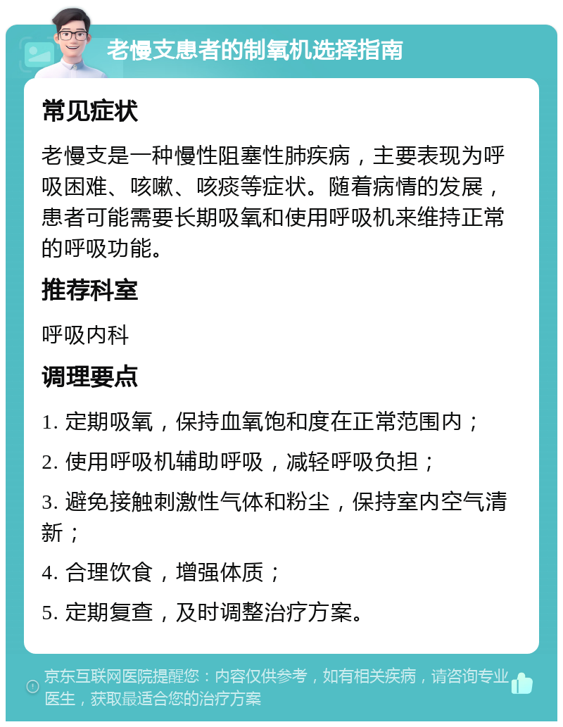 老慢支患者的制氧机选择指南 常见症状 老慢支是一种慢性阻塞性肺疾病，主要表现为呼吸困难、咳嗽、咳痰等症状。随着病情的发展，患者可能需要长期吸氧和使用呼吸机来维持正常的呼吸功能。 推荐科室 呼吸内科 调理要点 1. 定期吸氧，保持血氧饱和度在正常范围内； 2. 使用呼吸机辅助呼吸，减轻呼吸负担； 3. 避免接触刺激性气体和粉尘，保持室内空气清新； 4. 合理饮食，增强体质； 5. 定期复查，及时调整治疗方案。