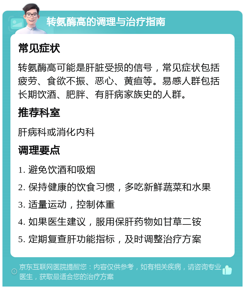 转氨酶高的调理与治疗指南 常见症状 转氨酶高可能是肝脏受损的信号，常见症状包括疲劳、食欲不振、恶心、黄疸等。易感人群包括长期饮酒、肥胖、有肝病家族史的人群。 推荐科室 肝病科或消化内科 调理要点 1. 避免饮酒和吸烟 2. 保持健康的饮食习惯，多吃新鲜蔬菜和水果 3. 适量运动，控制体重 4. 如果医生建议，服用保肝药物如甘草二铵 5. 定期复查肝功能指标，及时调整治疗方案