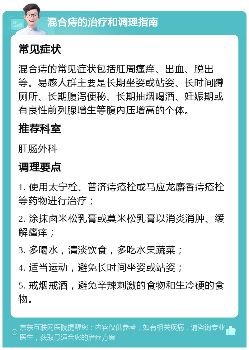 混合痔的治疗和调理指南 常见症状 混合痔的常见症状包括肛周瘙痒、出血、脱出等。易感人群主要是长期坐姿或站姿、长时间蹲厕所、长期腹泻便秘、长期抽烟喝酒、妊娠期或有良性前列腺增生等腹内压增高的个体。 推荐科室 肛肠外科 调理要点 1. 使用太宁栓、普济痔疮栓或马应龙麝香痔疮栓等药物进行治疗； 2. 涂抹卤米松乳膏或莫米松乳膏以消炎消肿、缓解瘙痒； 3. 多喝水，清淡饮食，多吃水果蔬菜； 4. 适当运动，避免长时间坐姿或站姿； 5. 戒烟戒酒，避免辛辣刺激的食物和生冷硬的食物。