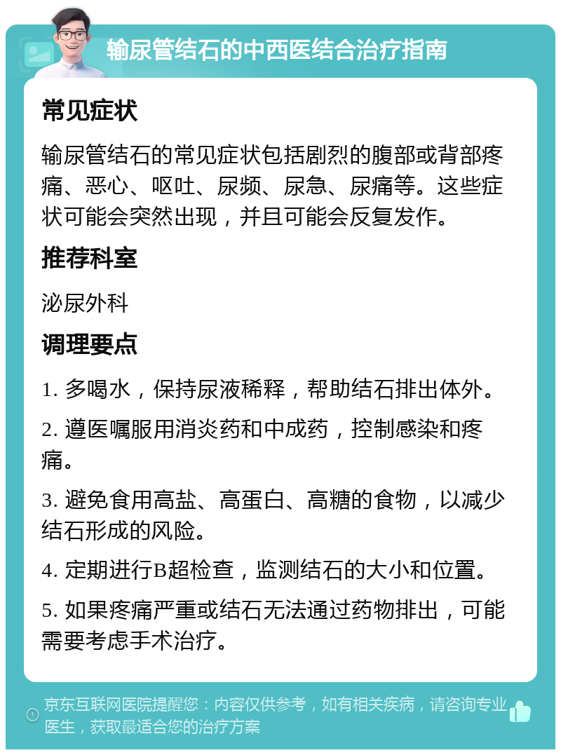 输尿管结石的中西医结合治疗指南 常见症状 输尿管结石的常见症状包括剧烈的腹部或背部疼痛、恶心、呕吐、尿频、尿急、尿痛等。这些症状可能会突然出现，并且可能会反复发作。 推荐科室 泌尿外科 调理要点 1. 多喝水，保持尿液稀释，帮助结石排出体外。 2. 遵医嘱服用消炎药和中成药，控制感染和疼痛。 3. 避免食用高盐、高蛋白、高糖的食物，以减少结石形成的风险。 4. 定期进行B超检查，监测结石的大小和位置。 5. 如果疼痛严重或结石无法通过药物排出，可能需要考虑手术治疗。