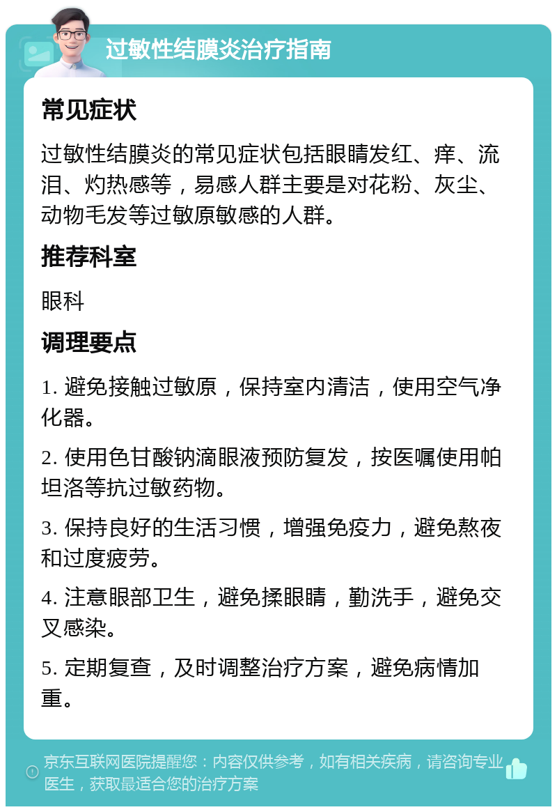 过敏性结膜炎治疗指南 常见症状 过敏性结膜炎的常见症状包括眼睛发红、痒、流泪、灼热感等，易感人群主要是对花粉、灰尘、动物毛发等过敏原敏感的人群。 推荐科室 眼科 调理要点 1. 避免接触过敏原，保持室内清洁，使用空气净化器。 2. 使用色甘酸钠滴眼液预防复发，按医嘱使用帕坦洛等抗过敏药物。 3. 保持良好的生活习惯，增强免疫力，避免熬夜和过度疲劳。 4. 注意眼部卫生，避免揉眼睛，勤洗手，避免交叉感染。 5. 定期复查，及时调整治疗方案，避免病情加重。