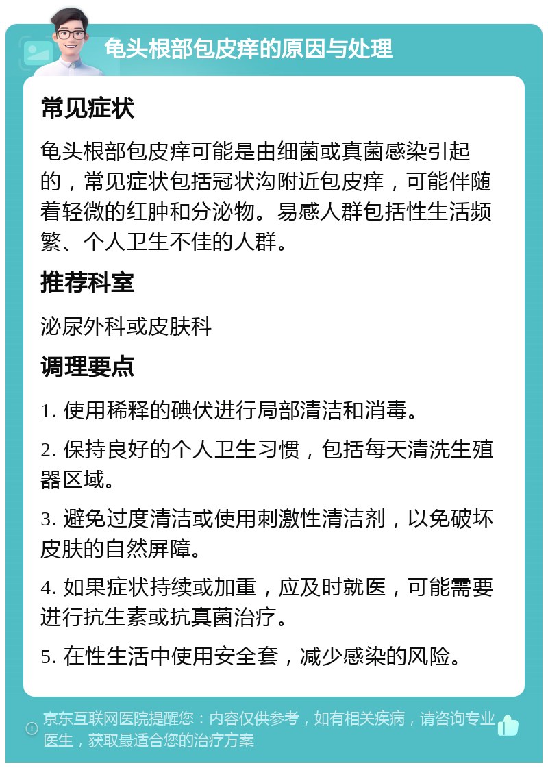 龟头根部包皮痒的原因与处理 常见症状 龟头根部包皮痒可能是由细菌或真菌感染引起的，常见症状包括冠状沟附近包皮痒，可能伴随着轻微的红肿和分泌物。易感人群包括性生活频繁、个人卫生不佳的人群。 推荐科室 泌尿外科或皮肤科 调理要点 1. 使用稀释的碘伏进行局部清洁和消毒。 2. 保持良好的个人卫生习惯，包括每天清洗生殖器区域。 3. 避免过度清洁或使用刺激性清洁剂，以免破坏皮肤的自然屏障。 4. 如果症状持续或加重，应及时就医，可能需要进行抗生素或抗真菌治疗。 5. 在性生活中使用安全套，减少感染的风险。