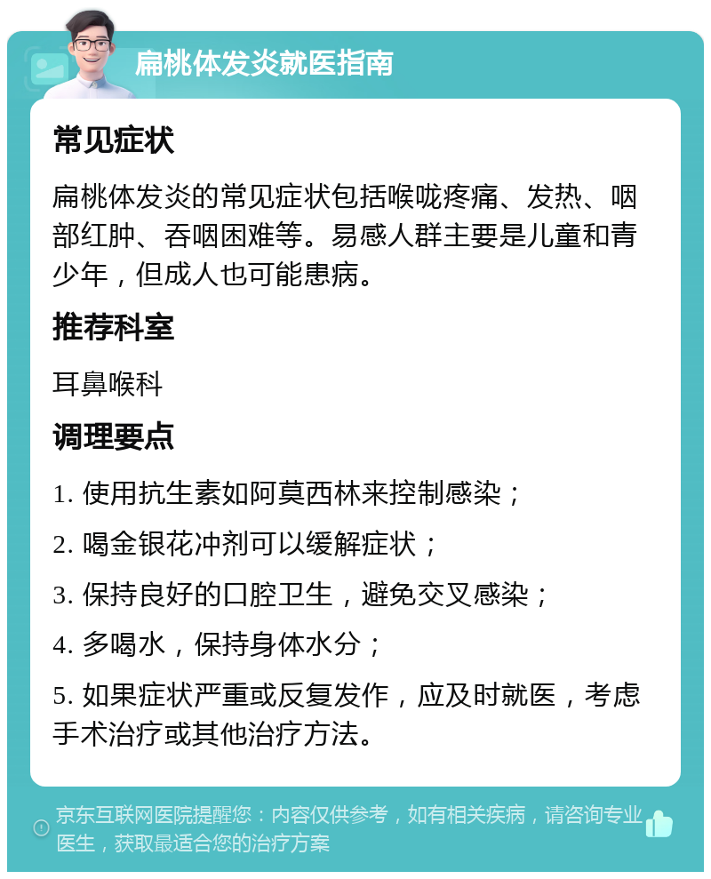 扁桃体发炎就医指南 常见症状 扁桃体发炎的常见症状包括喉咙疼痛、发热、咽部红肿、吞咽困难等。易感人群主要是儿童和青少年，但成人也可能患病。 推荐科室 耳鼻喉科 调理要点 1. 使用抗生素如阿莫西林来控制感染； 2. 喝金银花冲剂可以缓解症状； 3. 保持良好的口腔卫生，避免交叉感染； 4. 多喝水，保持身体水分； 5. 如果症状严重或反复发作，应及时就医，考虑手术治疗或其他治疗方法。