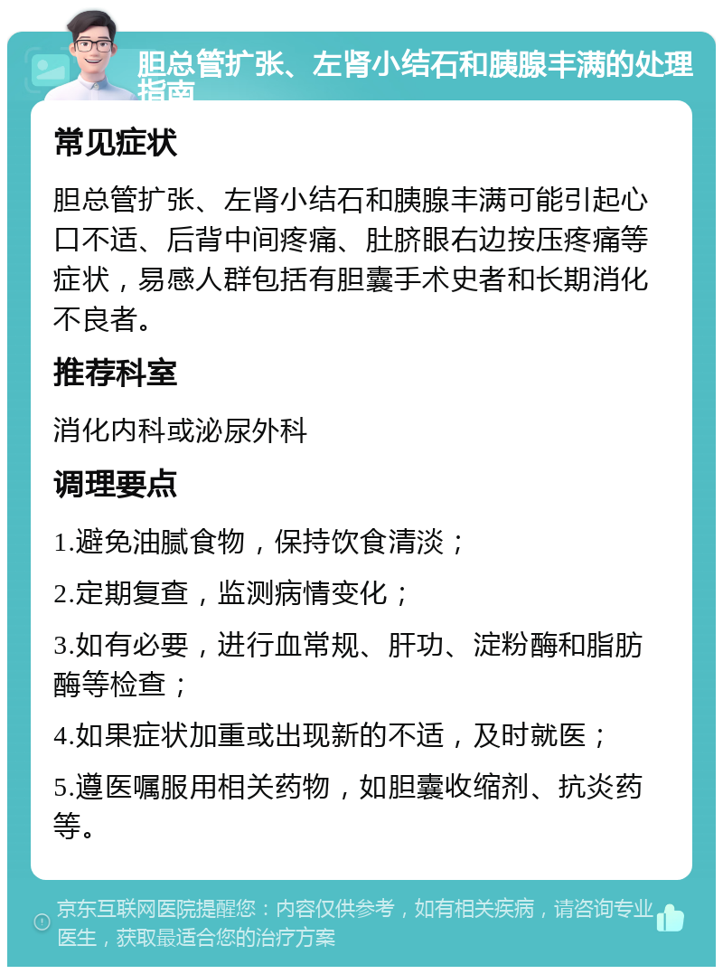 胆总管扩张、左肾小结石和胰腺丰满的处理指南 常见症状 胆总管扩张、左肾小结石和胰腺丰满可能引起心口不适、后背中间疼痛、肚脐眼右边按压疼痛等症状，易感人群包括有胆囊手术史者和长期消化不良者。 推荐科室 消化内科或泌尿外科 调理要点 1.避免油腻食物，保持饮食清淡； 2.定期复查，监测病情变化； 3.如有必要，进行血常规、肝功、淀粉酶和脂肪酶等检查； 4.如果症状加重或出现新的不适，及时就医； 5.遵医嘱服用相关药物，如胆囊收缩剂、抗炎药等。