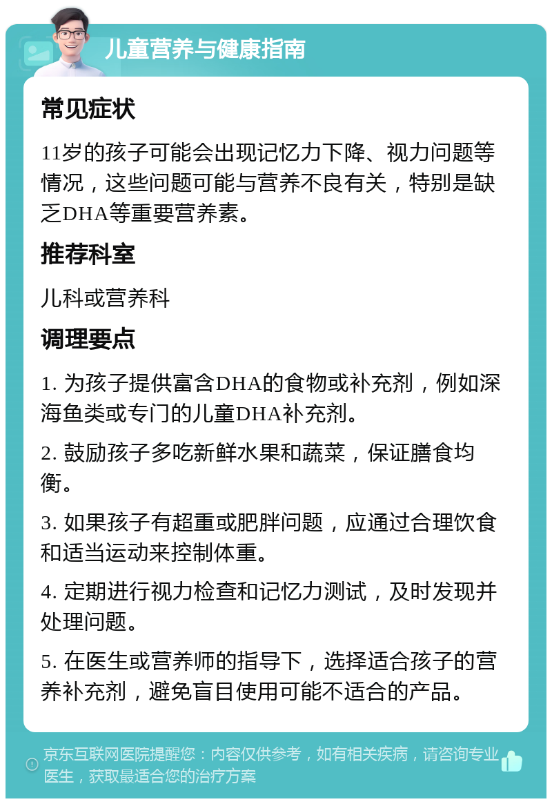 儿童营养与健康指南 常见症状 11岁的孩子可能会出现记忆力下降、视力问题等情况，这些问题可能与营养不良有关，特别是缺乏DHA等重要营养素。 推荐科室 儿科或营养科 调理要点 1. 为孩子提供富含DHA的食物或补充剂，例如深海鱼类或专门的儿童DHA补充剂。 2. 鼓励孩子多吃新鲜水果和蔬菜，保证膳食均衡。 3. 如果孩子有超重或肥胖问题，应通过合理饮食和适当运动来控制体重。 4. 定期进行视力检查和记忆力测试，及时发现并处理问题。 5. 在医生或营养师的指导下，选择适合孩子的营养补充剂，避免盲目使用可能不适合的产品。