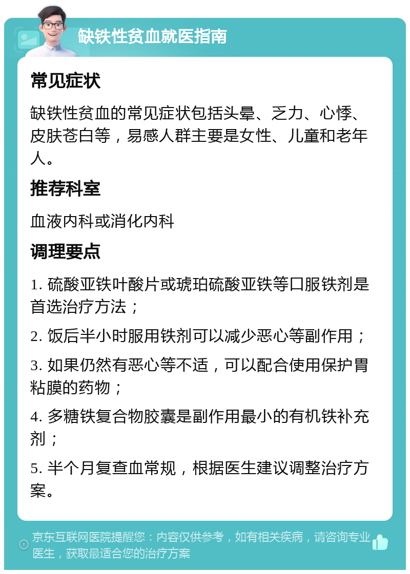 缺铁性贫血就医指南 常见症状 缺铁性贫血的常见症状包括头晕、乏力、心悸、皮肤苍白等，易感人群主要是女性、儿童和老年人。 推荐科室 血液内科或消化内科 调理要点 1. 硫酸亚铁叶酸片或琥珀硫酸亚铁等口服铁剂是首选治疗方法； 2. 饭后半小时服用铁剂可以减少恶心等副作用； 3. 如果仍然有恶心等不适，可以配合使用保护胃粘膜的药物； 4. 多糖铁复合物胶囊是副作用最小的有机铁补充剂； 5. 半个月复查血常规，根据医生建议调整治疗方案。