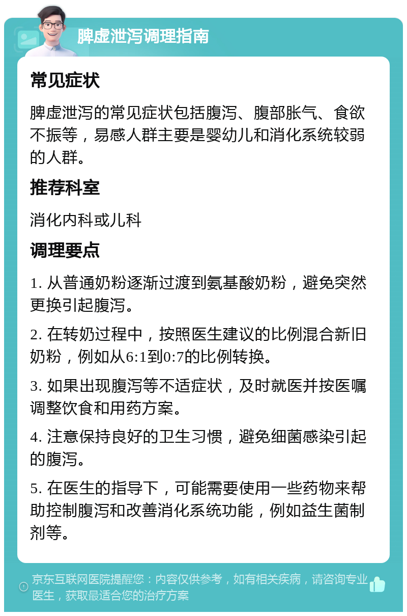 脾虚泄泻调理指南 常见症状 脾虚泄泻的常见症状包括腹泻、腹部胀气、食欲不振等，易感人群主要是婴幼儿和消化系统较弱的人群。 推荐科室 消化内科或儿科 调理要点 1. 从普通奶粉逐渐过渡到氨基酸奶粉，避免突然更换引起腹泻。 2. 在转奶过程中，按照医生建议的比例混合新旧奶粉，例如从6:1到0:7的比例转换。 3. 如果出现腹泻等不适症状，及时就医并按医嘱调整饮食和用药方案。 4. 注意保持良好的卫生习惯，避免细菌感染引起的腹泻。 5. 在医生的指导下，可能需要使用一些药物来帮助控制腹泻和改善消化系统功能，例如益生菌制剂等。