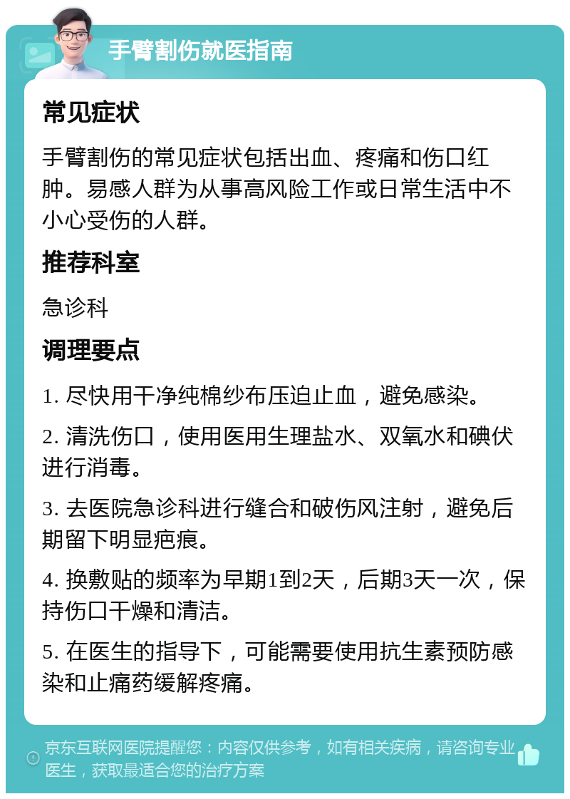 手臂割伤就医指南 常见症状 手臂割伤的常见症状包括出血、疼痛和伤口红肿。易感人群为从事高风险工作或日常生活中不小心受伤的人群。 推荐科室 急诊科 调理要点 1. 尽快用干净纯棉纱布压迫止血，避免感染。 2. 清洗伤口，使用医用生理盐水、双氧水和碘伏进行消毒。 3. 去医院急诊科进行缝合和破伤风注射，避免后期留下明显疤痕。 4. 换敷贴的频率为早期1到2天，后期3天一次，保持伤口干燥和清洁。 5. 在医生的指导下，可能需要使用抗生素预防感染和止痛药缓解疼痛。