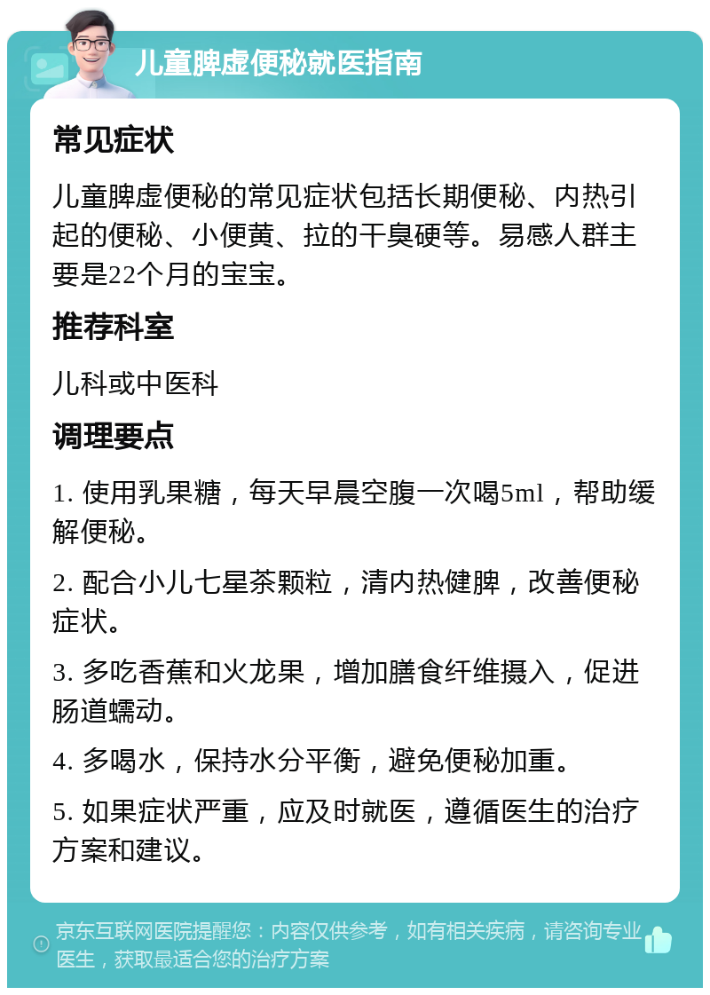 儿童脾虚便秘就医指南 常见症状 儿童脾虚便秘的常见症状包括长期便秘、内热引起的便秘、小便黄、拉的干臭硬等。易感人群主要是22个月的宝宝。 推荐科室 儿科或中医科 调理要点 1. 使用乳果糖，每天早晨空腹一次喝5ml，帮助缓解便秘。 2. 配合小儿七星茶颗粒，清内热健脾，改善便秘症状。 3. 多吃香蕉和火龙果，增加膳食纤维摄入，促进肠道蠕动。 4. 多喝水，保持水分平衡，避免便秘加重。 5. 如果症状严重，应及时就医，遵循医生的治疗方案和建议。