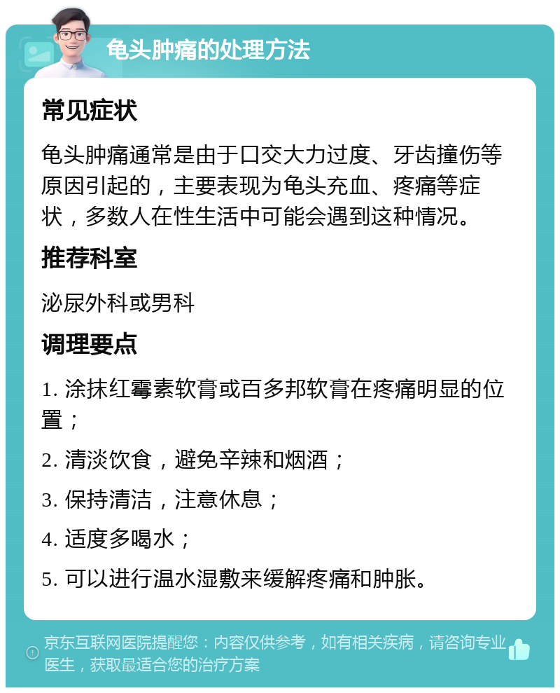 龟头肿痛的处理方法 常见症状 龟头肿痛通常是由于口交大力过度、牙齿撞伤等原因引起的，主要表现为龟头充血、疼痛等症状，多数人在性生活中可能会遇到这种情况。 推荐科室 泌尿外科或男科 调理要点 1. 涂抹红霉素软膏或百多邦软膏在疼痛明显的位置； 2. 清淡饮食，避免辛辣和烟酒； 3. 保持清洁，注意休息； 4. 适度多喝水； 5. 可以进行温水湿敷来缓解疼痛和肿胀。