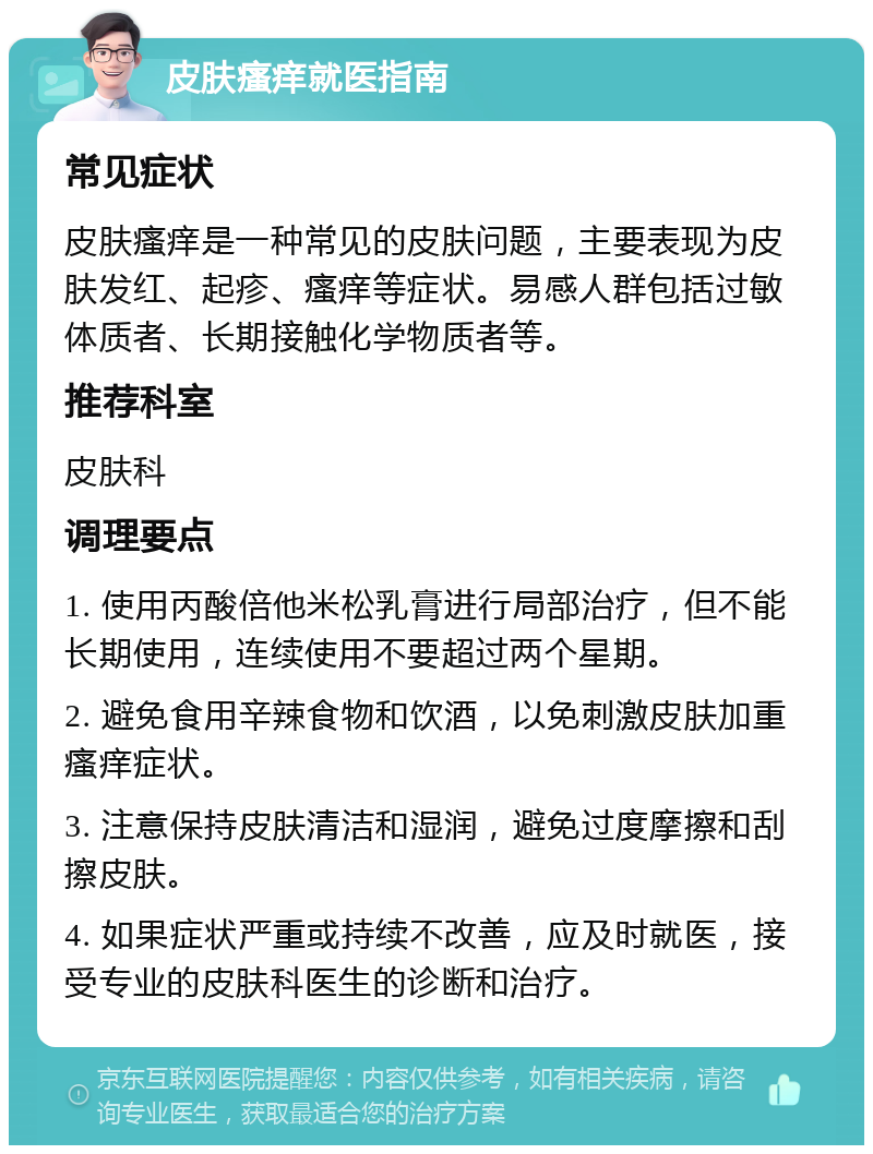 皮肤瘙痒就医指南 常见症状 皮肤瘙痒是一种常见的皮肤问题，主要表现为皮肤发红、起疹、瘙痒等症状。易感人群包括过敏体质者、长期接触化学物质者等。 推荐科室 皮肤科 调理要点 1. 使用丙酸倍他米松乳膏进行局部治疗，但不能长期使用，连续使用不要超过两个星期。 2. 避免食用辛辣食物和饮酒，以免刺激皮肤加重瘙痒症状。 3. 注意保持皮肤清洁和湿润，避免过度摩擦和刮擦皮肤。 4. 如果症状严重或持续不改善，应及时就医，接受专业的皮肤科医生的诊断和治疗。