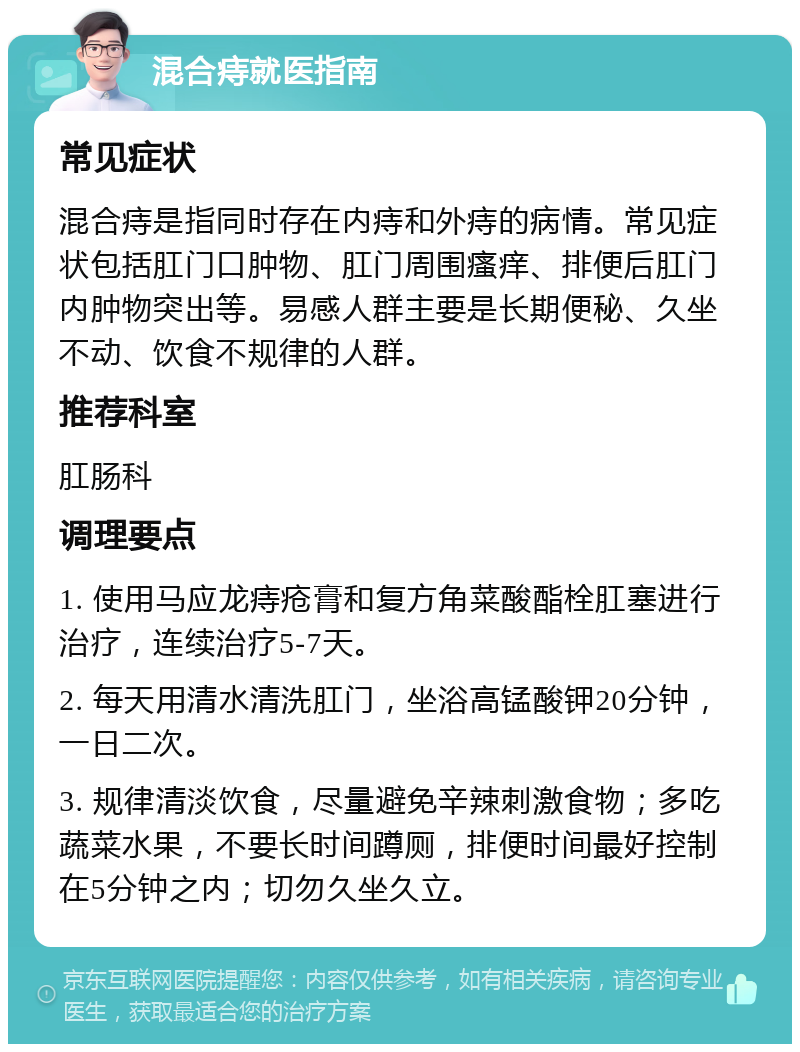 混合痔就医指南 常见症状 混合痔是指同时存在内痔和外痔的病情。常见症状包括肛门口肿物、肛门周围瘙痒、排便后肛门内肿物突出等。易感人群主要是长期便秘、久坐不动、饮食不规律的人群。 推荐科室 肛肠科 调理要点 1. 使用马应龙痔疮膏和复方角菜酸酯栓肛塞进行治疗，连续治疗5-7天。 2. 每天用清水清洗肛门，坐浴高锰酸钾20分钟，一日二次。 3. 规律清淡饮食，尽量避免辛辣刺激食物；多吃蔬菜水果，不要长时间蹲厕，排便时间最好控制在5分钟之内；切勿久坐久立。