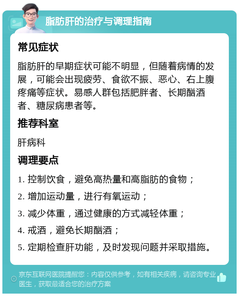 脂肪肝的治疗与调理指南 常见症状 脂肪肝的早期症状可能不明显，但随着病情的发展，可能会出现疲劳、食欲不振、恶心、右上腹疼痛等症状。易感人群包括肥胖者、长期酗酒者、糖尿病患者等。 推荐科室 肝病科 调理要点 1. 控制饮食，避免高热量和高脂肪的食物； 2. 增加运动量，进行有氧运动； 3. 减少体重，通过健康的方式减轻体重； 4. 戒酒，避免长期酗酒； 5. 定期检查肝功能，及时发现问题并采取措施。