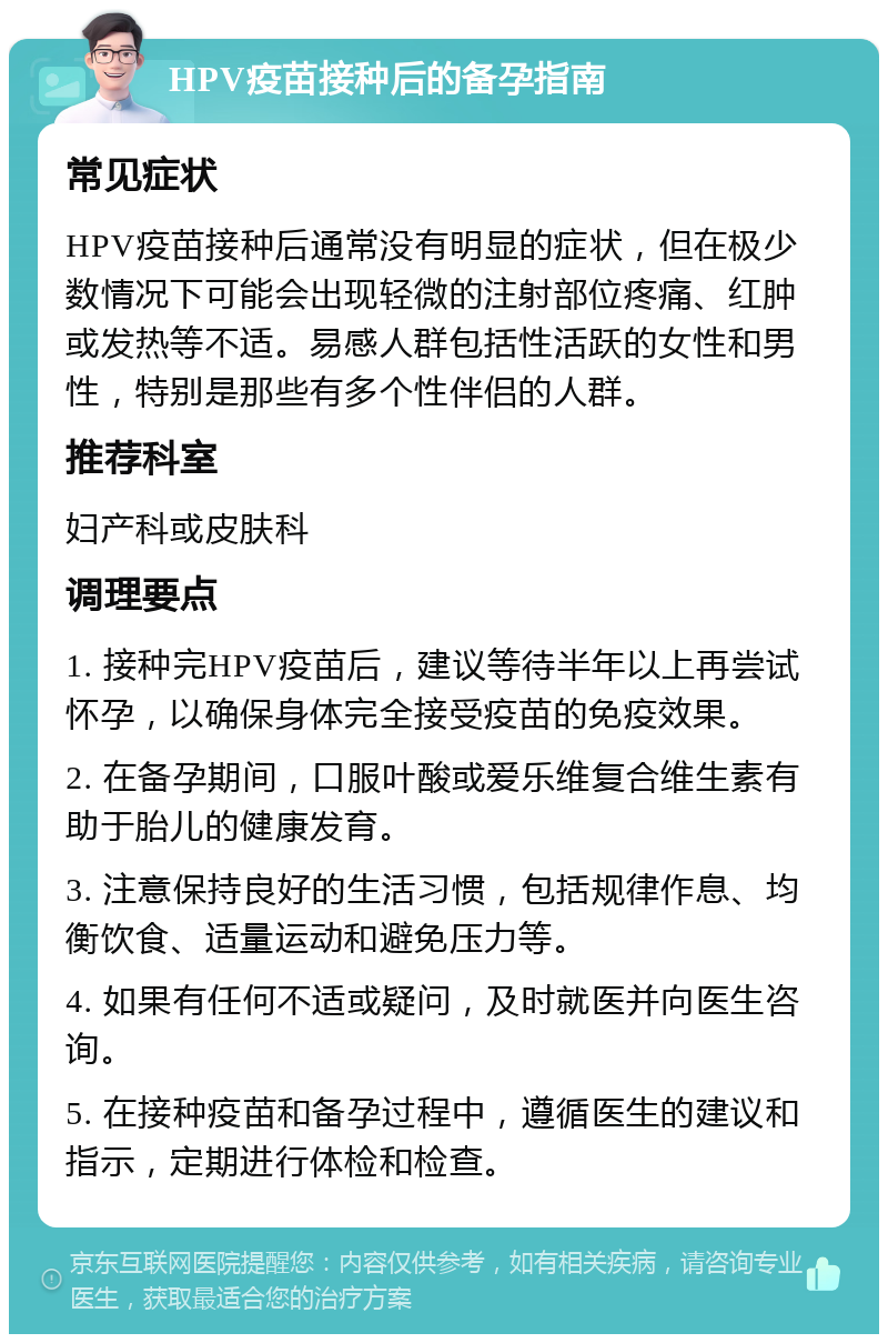 HPV疫苗接种后的备孕指南 常见症状 HPV疫苗接种后通常没有明显的症状，但在极少数情况下可能会出现轻微的注射部位疼痛、红肿或发热等不适。易感人群包括性活跃的女性和男性，特别是那些有多个性伴侣的人群。 推荐科室 妇产科或皮肤科 调理要点 1. 接种完HPV疫苗后，建议等待半年以上再尝试怀孕，以确保身体完全接受疫苗的免疫效果。 2. 在备孕期间，口服叶酸或爱乐维复合维生素有助于胎儿的健康发育。 3. 注意保持良好的生活习惯，包括规律作息、均衡饮食、适量运动和避免压力等。 4. 如果有任何不适或疑问，及时就医并向医生咨询。 5. 在接种疫苗和备孕过程中，遵循医生的建议和指示，定期进行体检和检查。