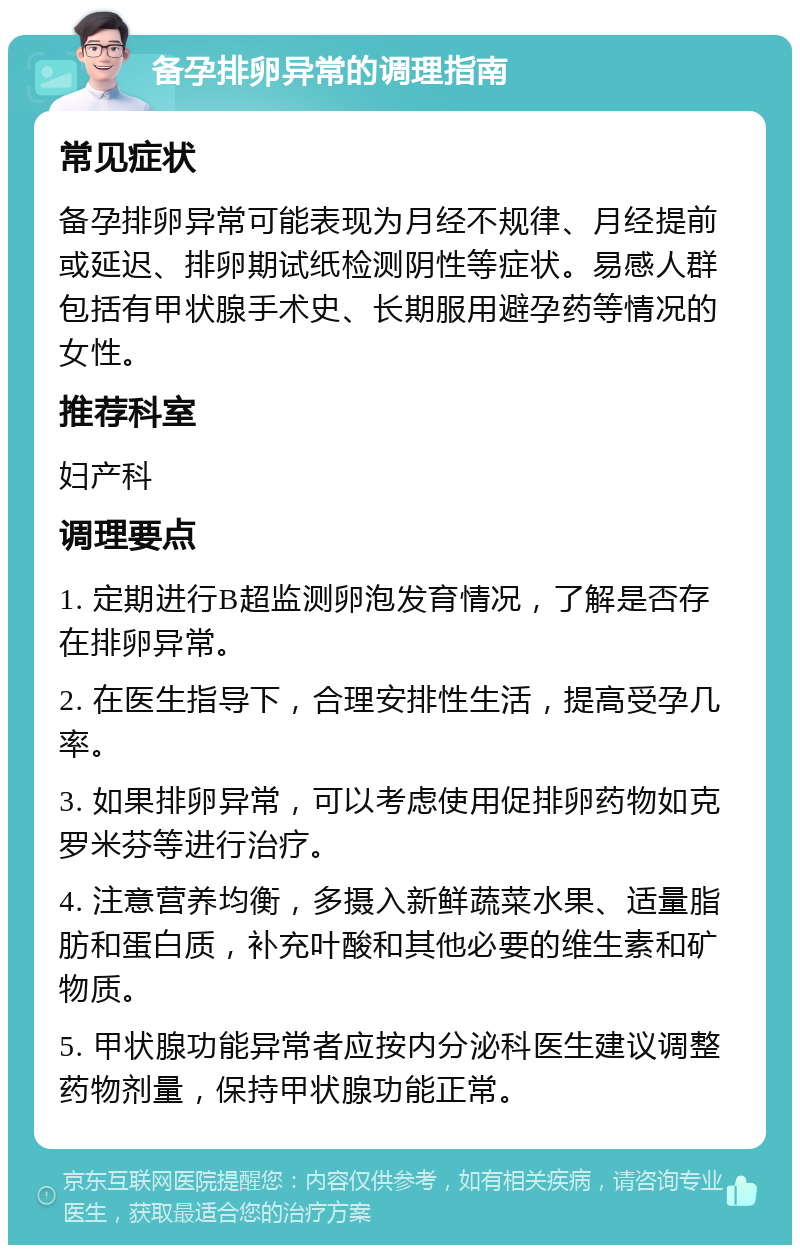 备孕排卵异常的调理指南 常见症状 备孕排卵异常可能表现为月经不规律、月经提前或延迟、排卵期试纸检测阴性等症状。易感人群包括有甲状腺手术史、长期服用避孕药等情况的女性。 推荐科室 妇产科 调理要点 1. 定期进行B超监测卵泡发育情况，了解是否存在排卵异常。 2. 在医生指导下，合理安排性生活，提高受孕几率。 3. 如果排卵异常，可以考虑使用促排卵药物如克罗米芬等进行治疗。 4. 注意营养均衡，多摄入新鲜蔬菜水果、适量脂肪和蛋白质，补充叶酸和其他必要的维生素和矿物质。 5. 甲状腺功能异常者应按内分泌科医生建议调整药物剂量，保持甲状腺功能正常。