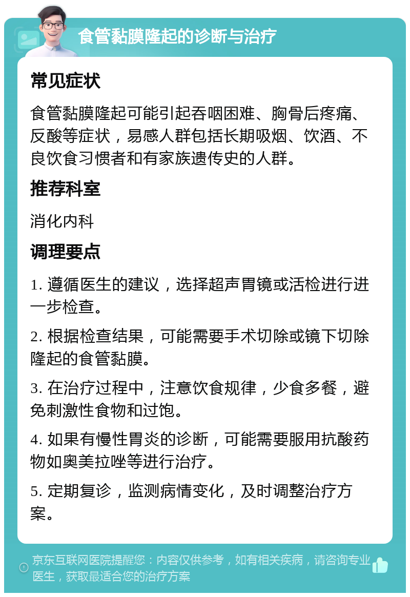 食管黏膜隆起的诊断与治疗 常见症状 食管黏膜隆起可能引起吞咽困难、胸骨后疼痛、反酸等症状，易感人群包括长期吸烟、饮酒、不良饮食习惯者和有家族遗传史的人群。 推荐科室 消化内科 调理要点 1. 遵循医生的建议，选择超声胃镜或活检进行进一步检查。 2. 根据检查结果，可能需要手术切除或镜下切除隆起的食管黏膜。 3. 在治疗过程中，注意饮食规律，少食多餐，避免刺激性食物和过饱。 4. 如果有慢性胃炎的诊断，可能需要服用抗酸药物如奥美拉唑等进行治疗。 5. 定期复诊，监测病情变化，及时调整治疗方案。