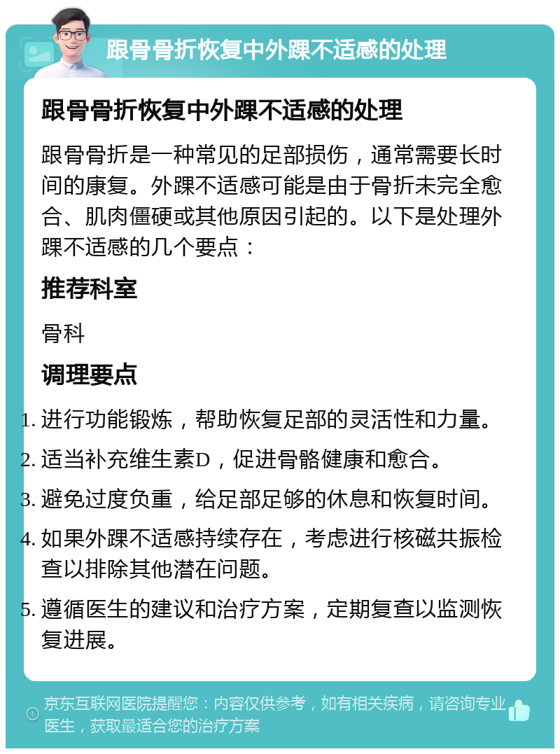 跟骨骨折恢复中外踝不适感的处理 跟骨骨折恢复中外踝不适感的处理 跟骨骨折是一种常见的足部损伤，通常需要长时间的康复。外踝不适感可能是由于骨折未完全愈合、肌肉僵硬或其他原因引起的。以下是处理外踝不适感的几个要点： 推荐科室 骨科 调理要点 进行功能锻炼，帮助恢复足部的灵活性和力量。 适当补充维生素D，促进骨骼健康和愈合。 避免过度负重，给足部足够的休息和恢复时间。 如果外踝不适感持续存在，考虑进行核磁共振检查以排除其他潜在问题。 遵循医生的建议和治疗方案，定期复查以监测恢复进展。