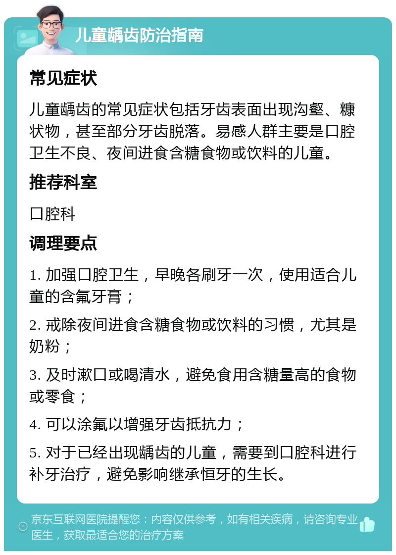 儿童龋齿防治指南 常见症状 儿童龋齿的常见症状包括牙齿表面出现沟壑、糠状物，甚至部分牙齿脱落。易感人群主要是口腔卫生不良、夜间进食含糖食物或饮料的儿童。 推荐科室 口腔科 调理要点 1. 加强口腔卫生，早晚各刷牙一次，使用适合儿童的含氟牙膏； 2. 戒除夜间进食含糖食物或饮料的习惯，尤其是奶粉； 3. 及时漱口或喝清水，避免食用含糖量高的食物或零食； 4. 可以涂氟以增强牙齿抵抗力； 5. 对于已经出现龋齿的儿童，需要到口腔科进行补牙治疗，避免影响继承恒牙的生长。