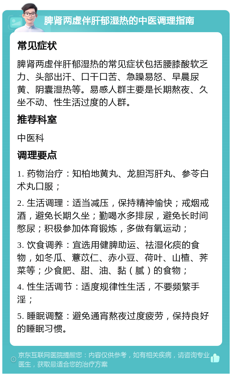 脾肾两虚伴肝郁湿热的中医调理指南 常见症状 脾肾两虚伴肝郁湿热的常见症状包括腰膝酸软乏力、头部出汗、口干口苦、急躁易怒、早晨尿黄、阴囊湿热等。易感人群主要是长期熬夜、久坐不动、性生活过度的人群。 推荐科室 中医科 调理要点 1. 药物治疗：知柏地黄丸、龙胆泻肝丸、参苓白术丸口服； 2. 生活调理：适当减压，保持精神愉快；戒烟戒酒，避免长期久坐；勤喝水多排尿，避免长时间憋尿；积极参加体育锻炼，多做有氧运动； 3. 饮食调养：宜选用健脾助运、祛湿化痰的食物，如冬瓜、薏苡仁、赤小豆、荷叶、山楂、荠菜等；少食肥、甜、油、黏（腻）的食物； 4. 性生活调节：适度规律性生活，不要频繁手淫； 5. 睡眠调整：避免通宵熬夜过度疲劳，保持良好的睡眠习惯。