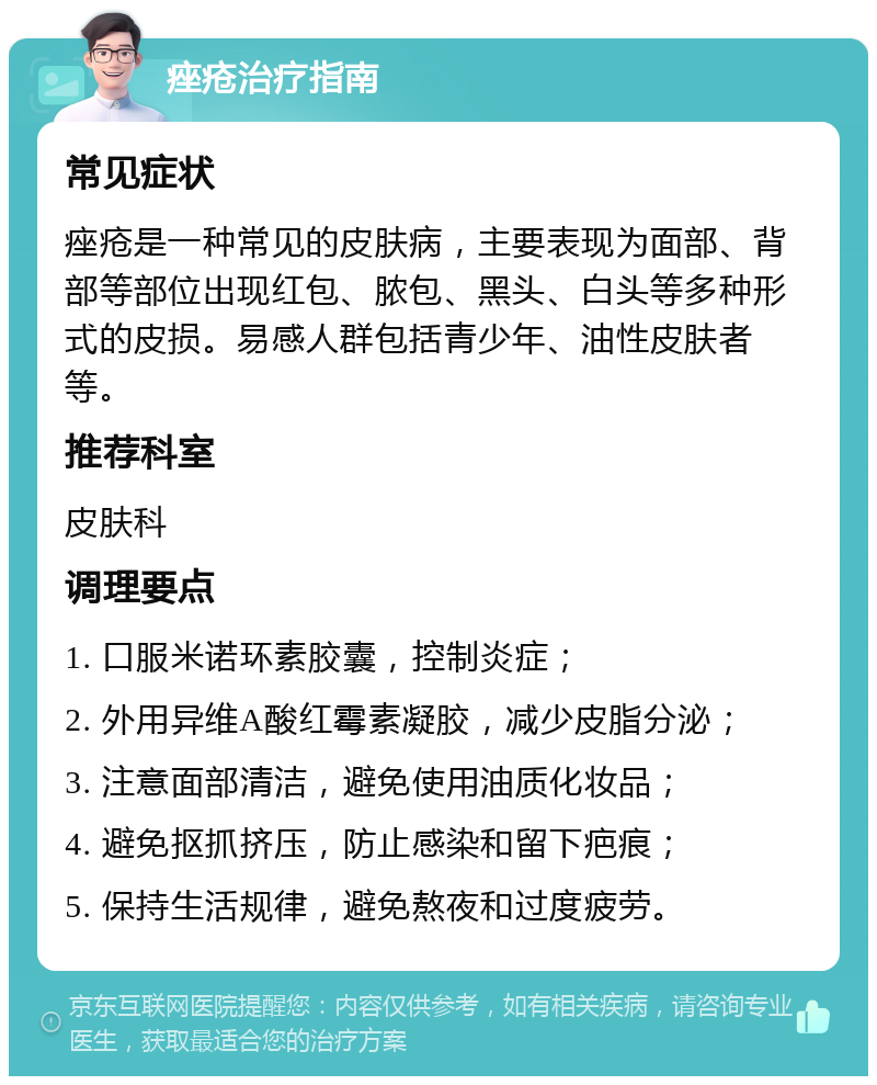 痤疮治疗指南 常见症状 痤疮是一种常见的皮肤病，主要表现为面部、背部等部位出现红包、脓包、黑头、白头等多种形式的皮损。易感人群包括青少年、油性皮肤者等。 推荐科室 皮肤科 调理要点 1. 口服米诺环素胶囊，控制炎症； 2. 外用异维A酸红霉素凝胶，减少皮脂分泌； 3. 注意面部清洁，避免使用油质化妆品； 4. 避免抠抓挤压，防止感染和留下疤痕； 5. 保持生活规律，避免熬夜和过度疲劳。