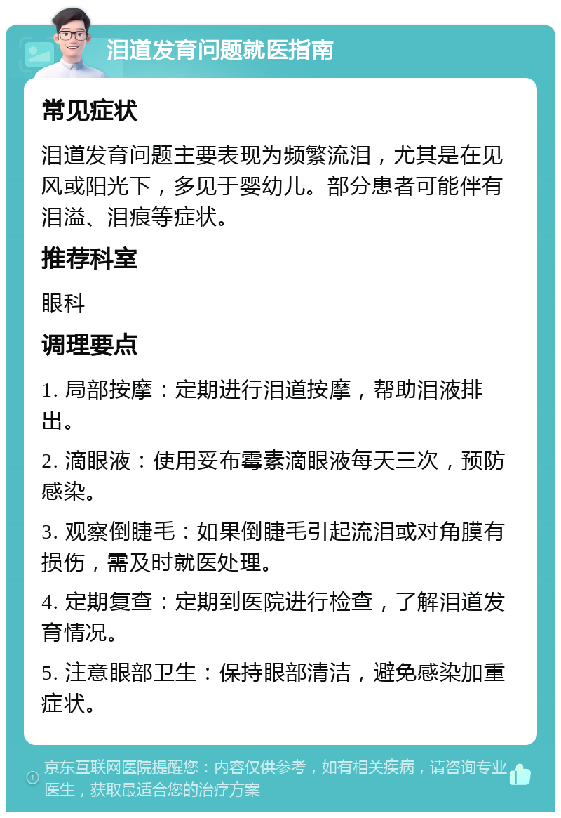 泪道发育问题就医指南 常见症状 泪道发育问题主要表现为频繁流泪，尤其是在见风或阳光下，多见于婴幼儿。部分患者可能伴有泪溢、泪痕等症状。 推荐科室 眼科 调理要点 1. 局部按摩：定期进行泪道按摩，帮助泪液排出。 2. 滴眼液：使用妥布霉素滴眼液每天三次，预防感染。 3. 观察倒睫毛：如果倒睫毛引起流泪或对角膜有损伤，需及时就医处理。 4. 定期复查：定期到医院进行检查，了解泪道发育情况。 5. 注意眼部卫生：保持眼部清洁，避免感染加重症状。