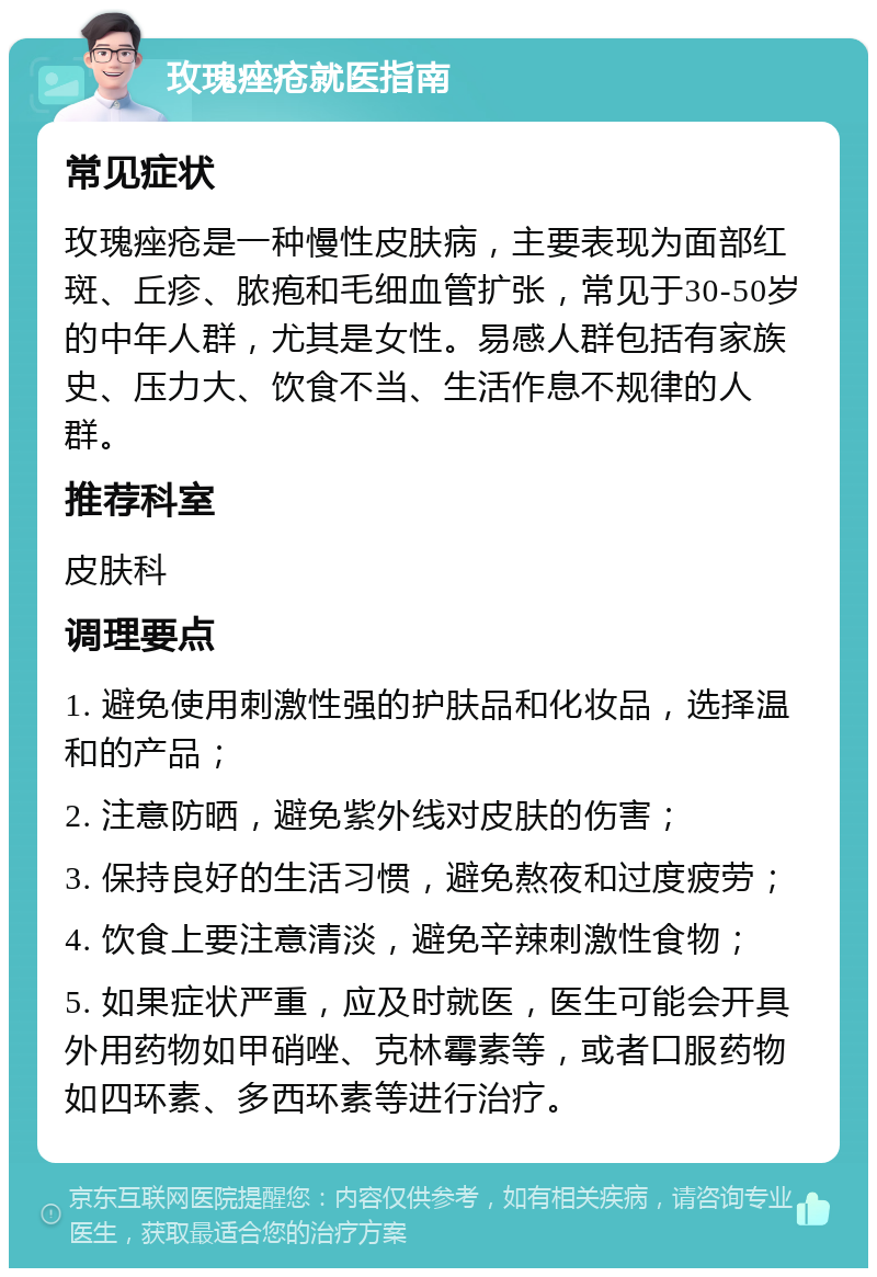 玫瑰痤疮就医指南 常见症状 玫瑰痤疮是一种慢性皮肤病，主要表现为面部红斑、丘疹、脓疱和毛细血管扩张，常见于30-50岁的中年人群，尤其是女性。易感人群包括有家族史、压力大、饮食不当、生活作息不规律的人群。 推荐科室 皮肤科 调理要点 1. 避免使用刺激性强的护肤品和化妆品，选择温和的产品； 2. 注意防晒，避免紫外线对皮肤的伤害； 3. 保持良好的生活习惯，避免熬夜和过度疲劳； 4. 饮食上要注意清淡，避免辛辣刺激性食物； 5. 如果症状严重，应及时就医，医生可能会开具外用药物如甲硝唑、克林霉素等，或者口服药物如四环素、多西环素等进行治疗。