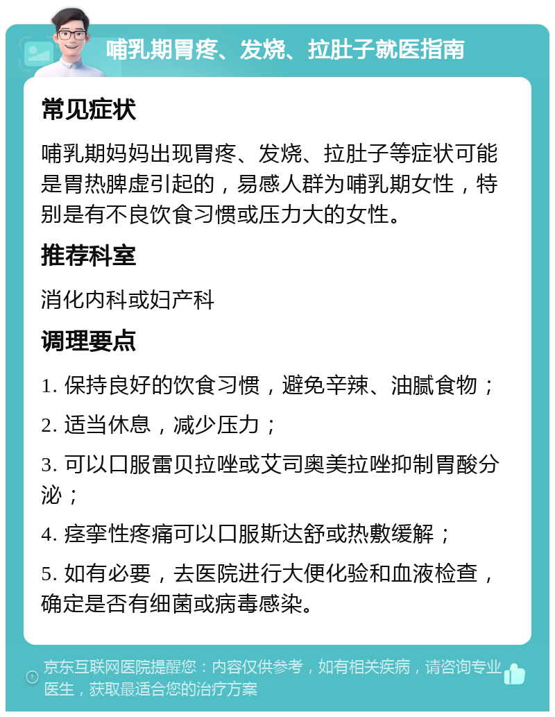 哺乳期胃疼、发烧、拉肚子就医指南 常见症状 哺乳期妈妈出现胃疼、发烧、拉肚子等症状可能是胃热脾虚引起的，易感人群为哺乳期女性，特别是有不良饮食习惯或压力大的女性。 推荐科室 消化内科或妇产科 调理要点 1. 保持良好的饮食习惯，避免辛辣、油腻食物； 2. 适当休息，减少压力； 3. 可以口服雷贝拉唑或艾司奥美拉唑抑制胃酸分泌； 4. 痉挛性疼痛可以口服斯达舒或热敷缓解； 5. 如有必要，去医院进行大便化验和血液检查，确定是否有细菌或病毒感染。