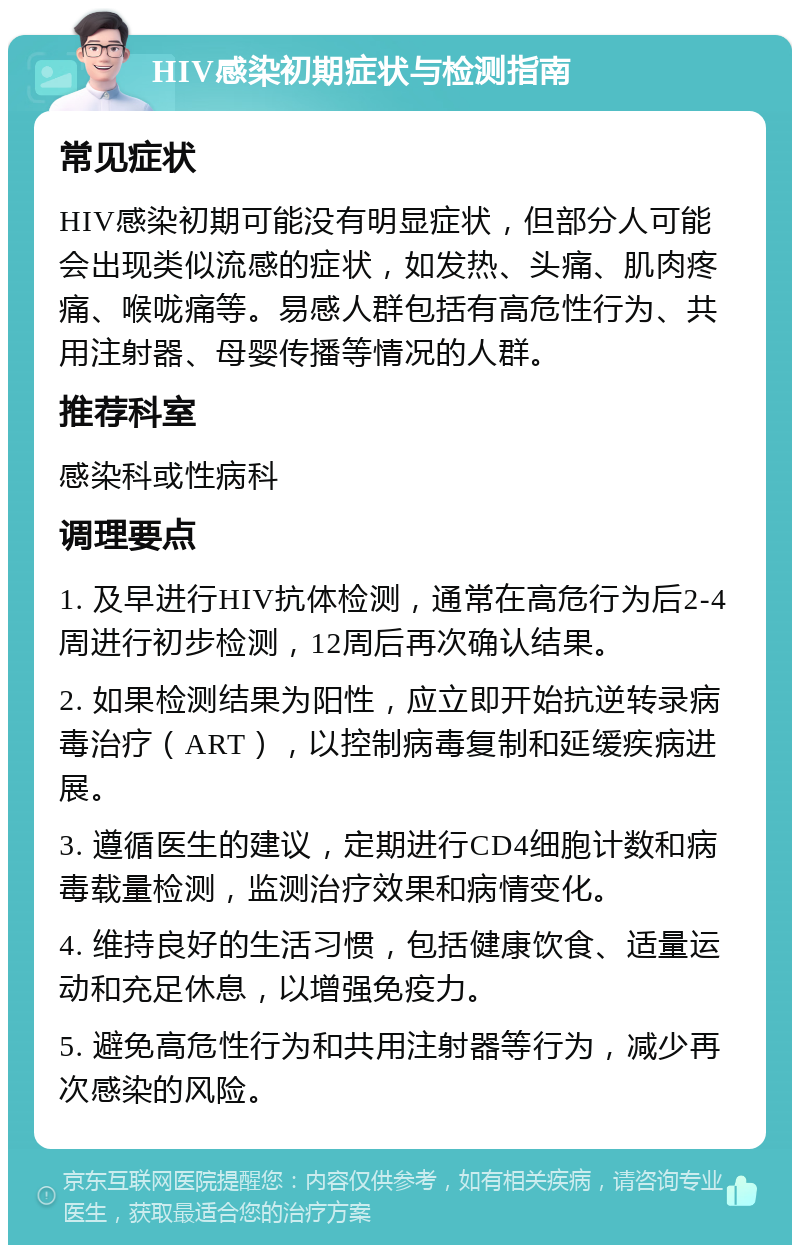 HIV感染初期症状与检测指南 常见症状 HIV感染初期可能没有明显症状，但部分人可能会出现类似流感的症状，如发热、头痛、肌肉疼痛、喉咙痛等。易感人群包括有高危性行为、共用注射器、母婴传播等情况的人群。 推荐科室 感染科或性病科 调理要点 1. 及早进行HIV抗体检测，通常在高危行为后2-4周进行初步检测，12周后再次确认结果。 2. 如果检测结果为阳性，应立即开始抗逆转录病毒治疗（ART），以控制病毒复制和延缓疾病进展。 3. 遵循医生的建议，定期进行CD4细胞计数和病毒载量检测，监测治疗效果和病情变化。 4. 维持良好的生活习惯，包括健康饮食、适量运动和充足休息，以增强免疫力。 5. 避免高危性行为和共用注射器等行为，减少再次感染的风险。