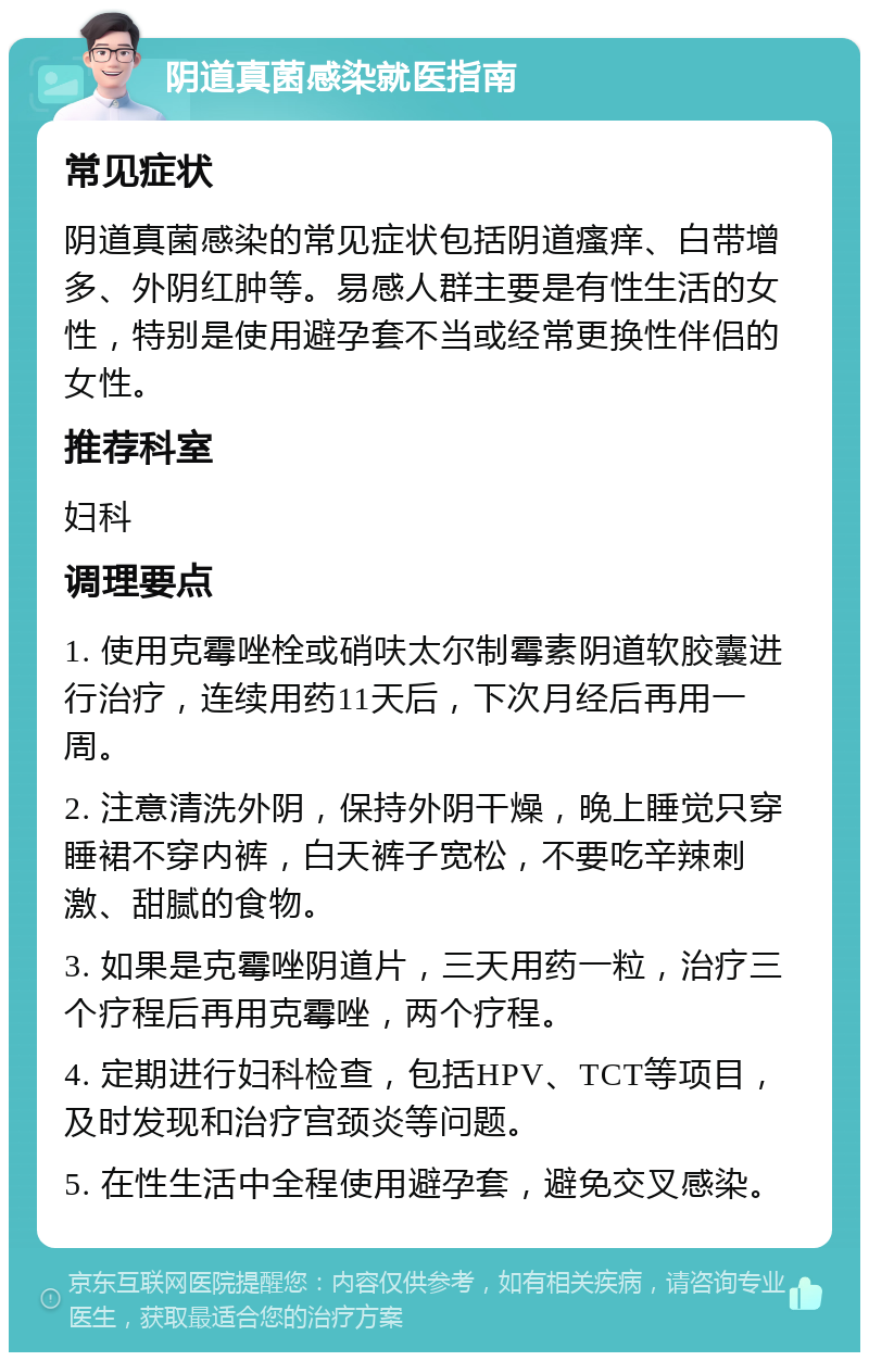 阴道真菌感染就医指南 常见症状 阴道真菌感染的常见症状包括阴道瘙痒、白带增多、外阴红肿等。易感人群主要是有性生活的女性，特别是使用避孕套不当或经常更换性伴侣的女性。 推荐科室 妇科 调理要点 1. 使用克霉唑栓或硝呋太尔制霉素阴道软胶囊进行治疗，连续用药11天后，下次月经后再用一周。 2. 注意清洗外阴，保持外阴干燥，晚上睡觉只穿睡裙不穿内裤，白天裤子宽松，不要吃辛辣刺激、甜腻的食物。 3. 如果是克霉唑阴道片，三天用药一粒，治疗三个疗程后再用克霉唑，两个疗程。 4. 定期进行妇科检查，包括HPV、TCT等项目，及时发现和治疗宫颈炎等问题。 5. 在性生活中全程使用避孕套，避免交叉感染。