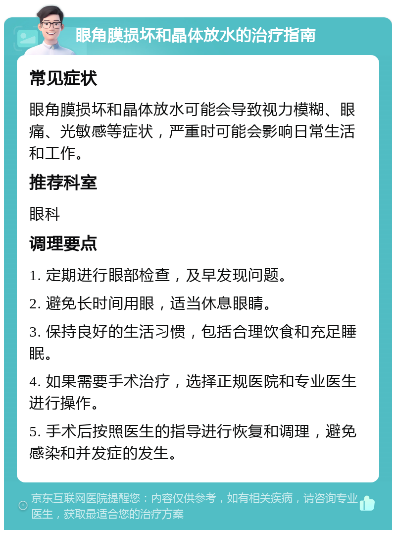 眼角膜损坏和晶体放水的治疗指南 常见症状 眼角膜损坏和晶体放水可能会导致视力模糊、眼痛、光敏感等症状，严重时可能会影响日常生活和工作。 推荐科室 眼科 调理要点 1. 定期进行眼部检查，及早发现问题。 2. 避免长时间用眼，适当休息眼睛。 3. 保持良好的生活习惯，包括合理饮食和充足睡眠。 4. 如果需要手术治疗，选择正规医院和专业医生进行操作。 5. 手术后按照医生的指导进行恢复和调理，避免感染和并发症的发生。