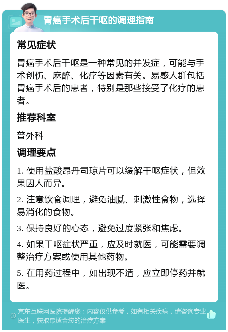 胃癌手术后干呕的调理指南 常见症状 胃癌手术后干呕是一种常见的并发症，可能与手术创伤、麻醉、化疗等因素有关。易感人群包括胃癌手术后的患者，特别是那些接受了化疗的患者。 推荐科室 普外科 调理要点 1. 使用盐酸昂丹司琼片可以缓解干呕症状，但效果因人而异。 2. 注意饮食调理，避免油腻、刺激性食物，选择易消化的食物。 3. 保持良好的心态，避免过度紧张和焦虑。 4. 如果干呕症状严重，应及时就医，可能需要调整治疗方案或使用其他药物。 5. 在用药过程中，如出现不适，应立即停药并就医。