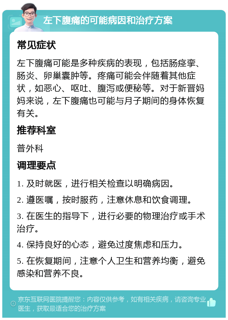 左下腹痛的可能病因和治疗方案 常见症状 左下腹痛可能是多种疾病的表现，包括肠痉挛、肠炎、卵巢囊肿等。疼痛可能会伴随着其他症状，如恶心、呕吐、腹泻或便秘等。对于新晋妈妈来说，左下腹痛也可能与月子期间的身体恢复有关。 推荐科室 普外科 调理要点 1. 及时就医，进行相关检查以明确病因。 2. 遵医嘱，按时服药，注意休息和饮食调理。 3. 在医生的指导下，进行必要的物理治疗或手术治疗。 4. 保持良好的心态，避免过度焦虑和压力。 5. 在恢复期间，注意个人卫生和营养均衡，避免感染和营养不良。