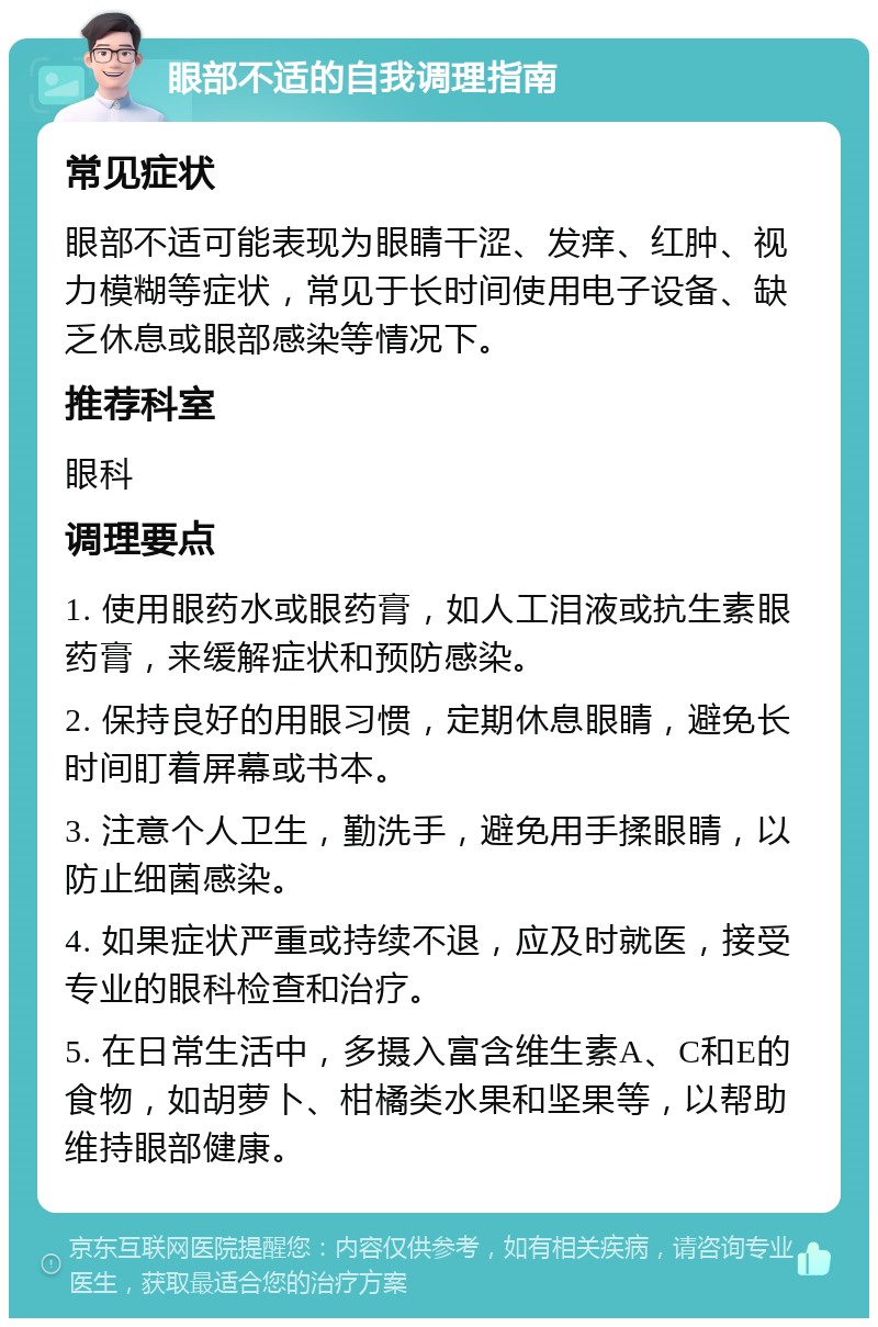 眼部不适的自我调理指南 常见症状 眼部不适可能表现为眼睛干涩、发痒、红肿、视力模糊等症状，常见于长时间使用电子设备、缺乏休息或眼部感染等情况下。 推荐科室 眼科 调理要点 1. 使用眼药水或眼药膏，如人工泪液或抗生素眼药膏，来缓解症状和预防感染。 2. 保持良好的用眼习惯，定期休息眼睛，避免长时间盯着屏幕或书本。 3. 注意个人卫生，勤洗手，避免用手揉眼睛，以防止细菌感染。 4. 如果症状严重或持续不退，应及时就医，接受专业的眼科检查和治疗。 5. 在日常生活中，多摄入富含维生素A、C和E的食物，如胡萝卜、柑橘类水果和坚果等，以帮助维持眼部健康。